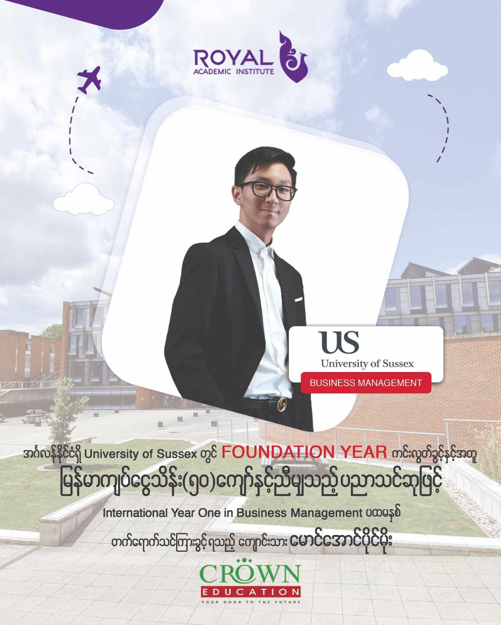 အင်္ဂလန်နိုင်ငံရှိ University of Sussex တွင် Foundation Year ကင်းလွတ်ခွင့်နှင့်အတူ မြန်မာကျပ်ငွေ သိန်း သိန်း(၅ဝ)ကျော်နှင့် ညီမျှသည့် ပညာသင်ဆုဖြင့် International Year One in Business and Management ပထမနှစ်တက်ရောက်သင်ကြားခွင့်ရသည့် ကျောင်းသား မောင်အောင်ပိုင်မိုး