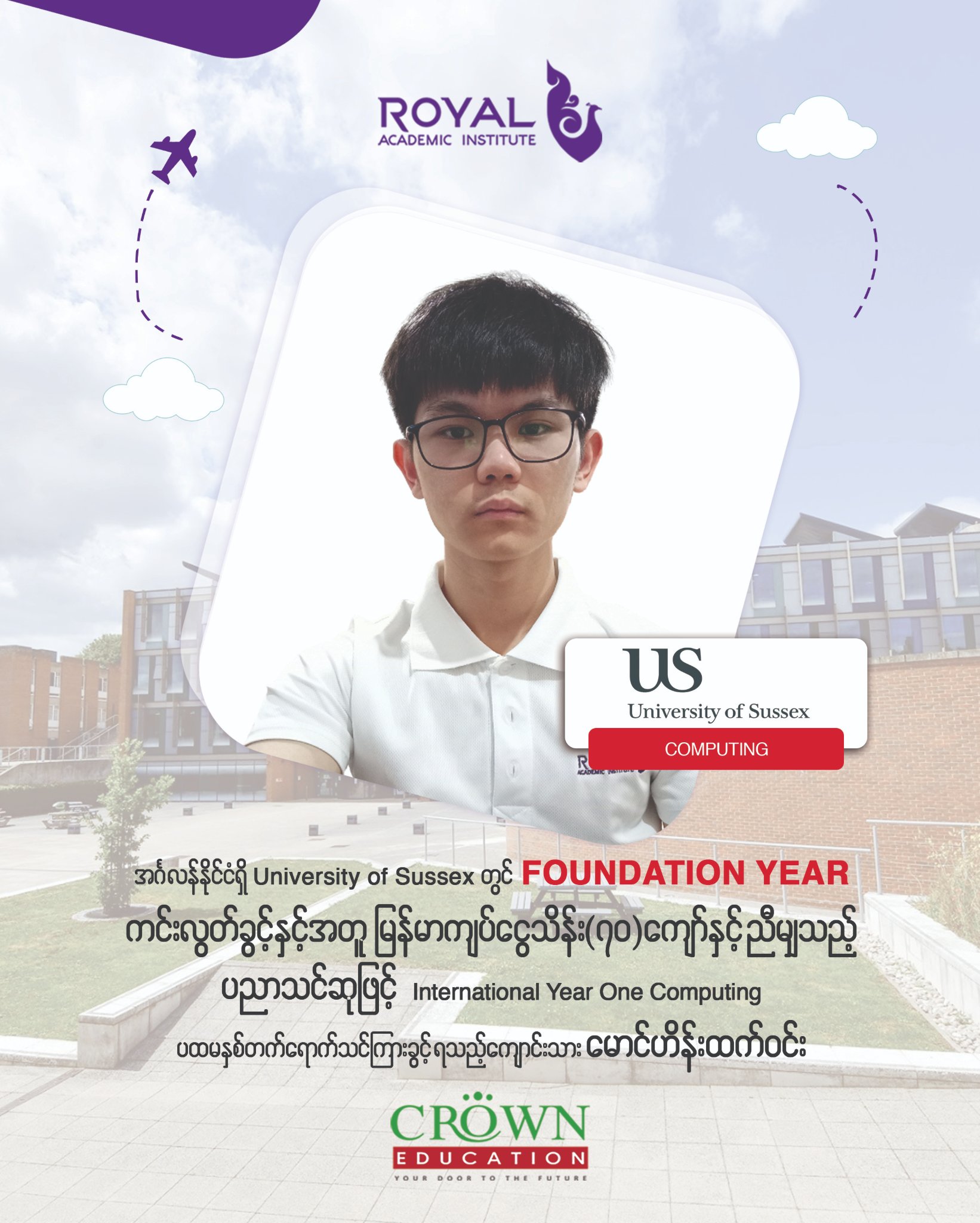 အင်္ဂလန်နိုင်ငံရှိ University of Sussex တွင် Foundation Year ကင်းလွတ်ခွင့်နှင့်အတူ မြန်မာကျပ်ငွေ သိန်း(၇ဝ)ကျော်နှင့် ညီမျှသည့် ပညာသင်ဆုဖြင့် International Year One in Computing ပထမနှစ်တက်ရောက်သင်ကြားခွင့်ရသည့် ကျောင်းသား မောင်ဟိန်းထက်ဝင်း