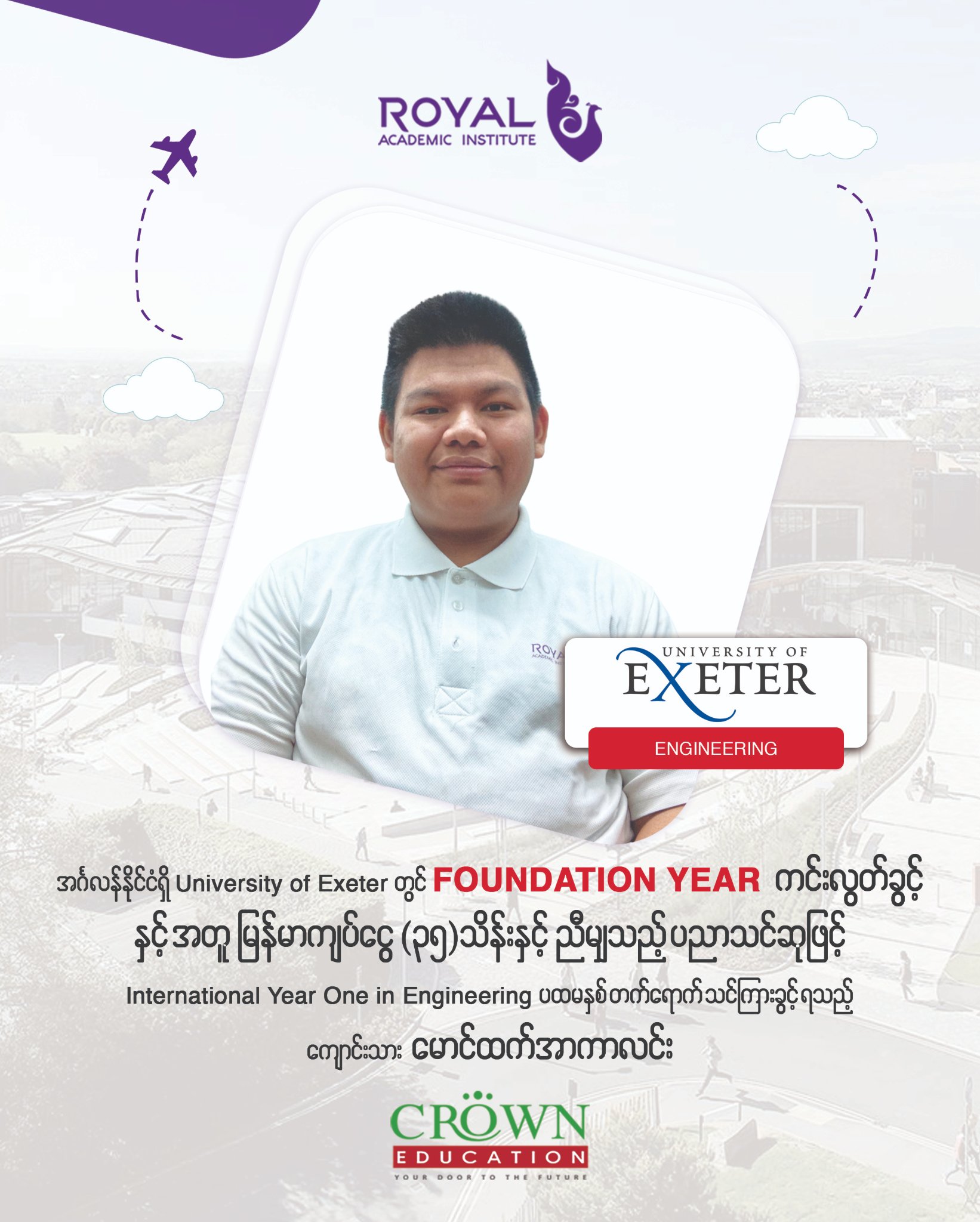 အင်္ဂလန်နိုင်ငံရှိ University of Exeter တွင် Foundation Year ကင်းလွတ်ခွင့်နှင့်အတူ မြန်မာကျပ်ငွေ (၃၅)သိန်းနှင့်ညီမျှသည့် ပညာသင်ဆုဖြင့် International Year One in Engineering ပထမနှစ်တက်ရောက်သင်ကြားခွင့်ရသည့် ကျောင်းသား မောင်ထက်အာကာလင်း