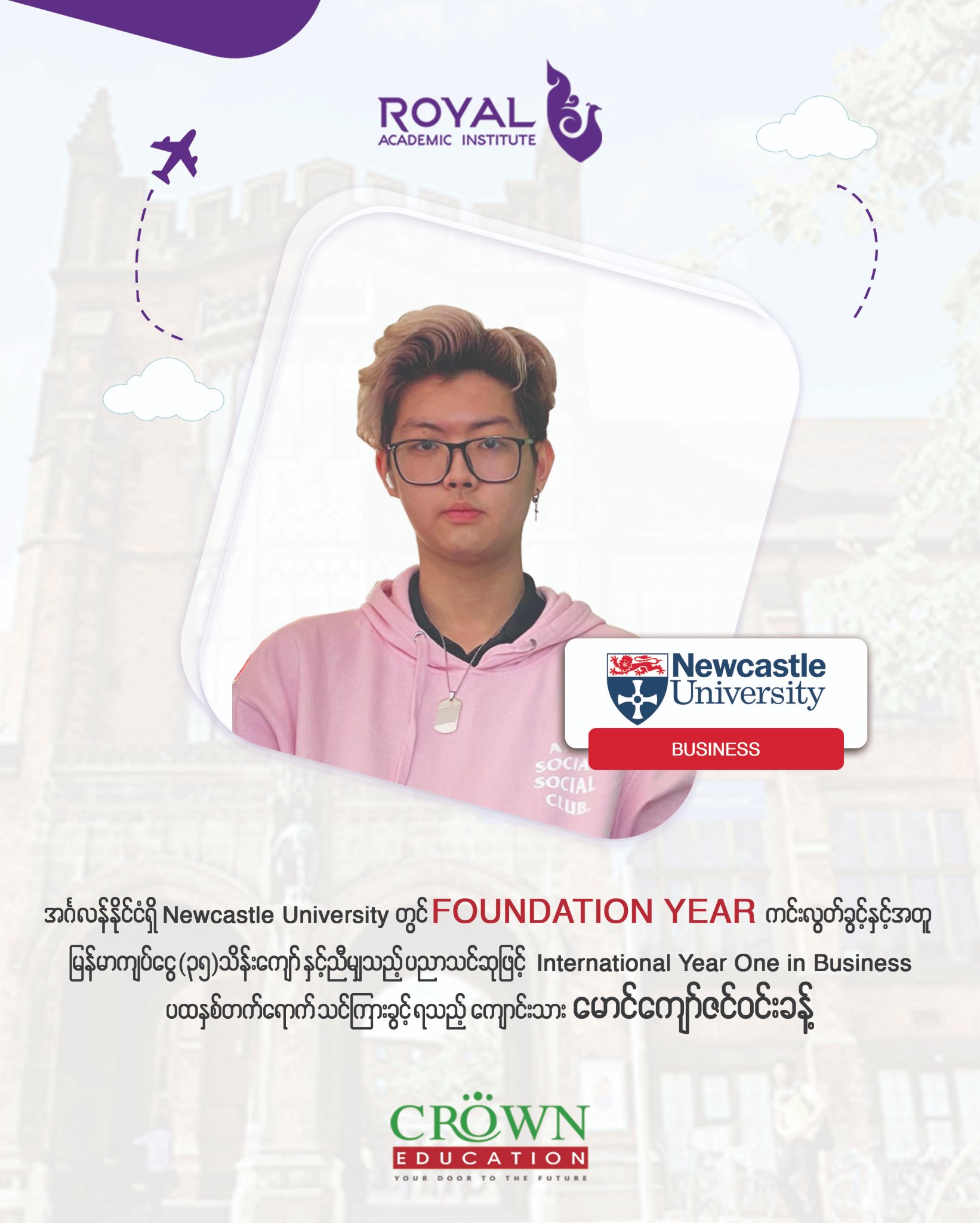 ❝အင်္ဂလန်နိုင်ငံရှိ Newcastle University တွင် Foundation Year ကင်းလွတ်ခွင့်နှင့်အတူ မြန်မာကျပ်ငွေ (၃၅)သိန်းကျော်နှင့် ညီမျှသည့် ပညာသင်ဆုဖြင့် International Year One in Business ပထမနှစ်တက်ရောက်သင်ကြားခွင့်ရသည့် ကျောင်းသား မောင်ကျော်ဇင်ဝင်းခန့်❞