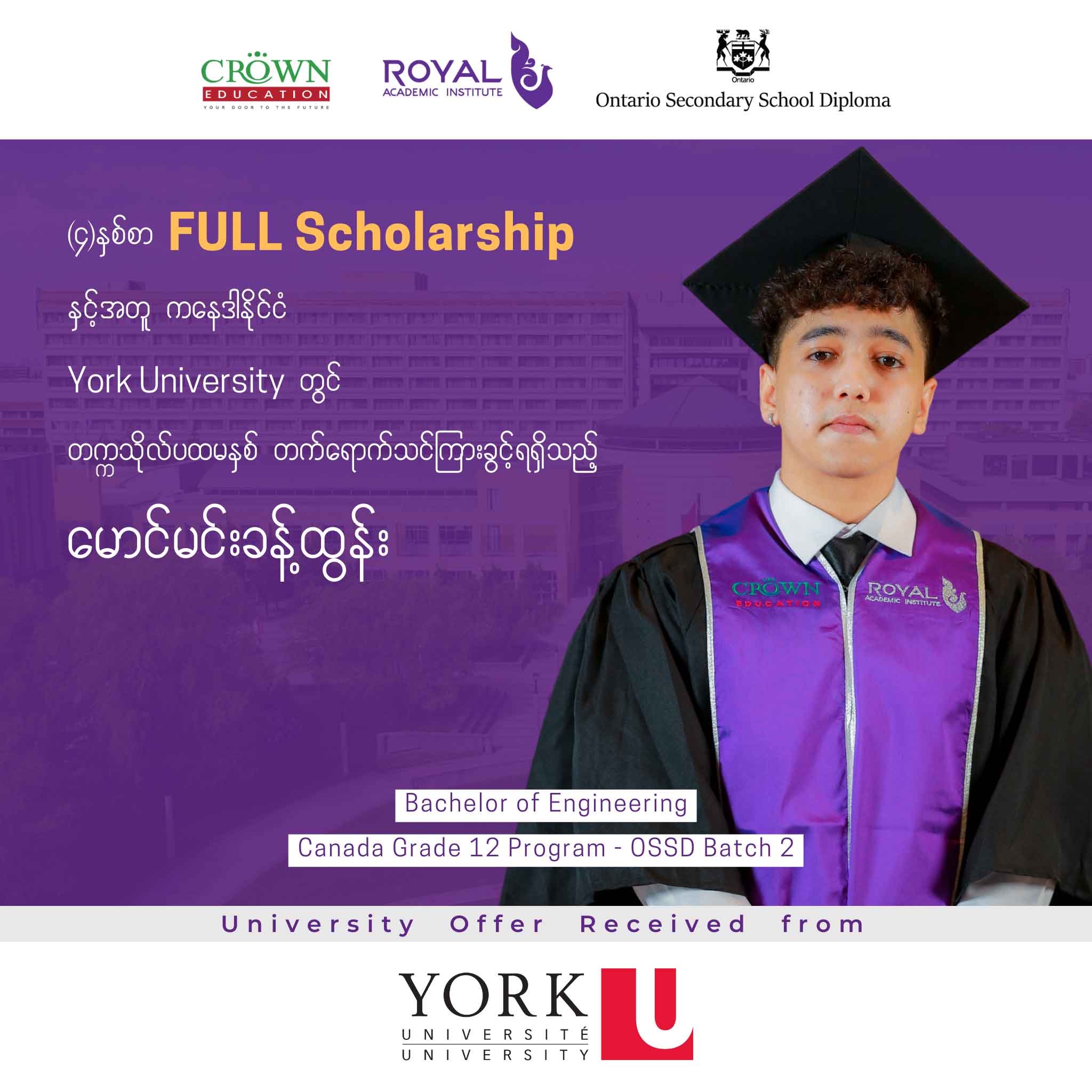 (၄) နှစ်စာ Full Scholarship ဖြင့် ကနေဒါနိုင်ငံရှိ York Universityတွင် Bachelor of Engineering တက္ကသိုလ်ပထမနှစ်တိုက်ရိုက် တက်ရောက်သင်ကြားခွင့် ရရှိထားသည့် မောင်မင်းခန့်ထွန်း