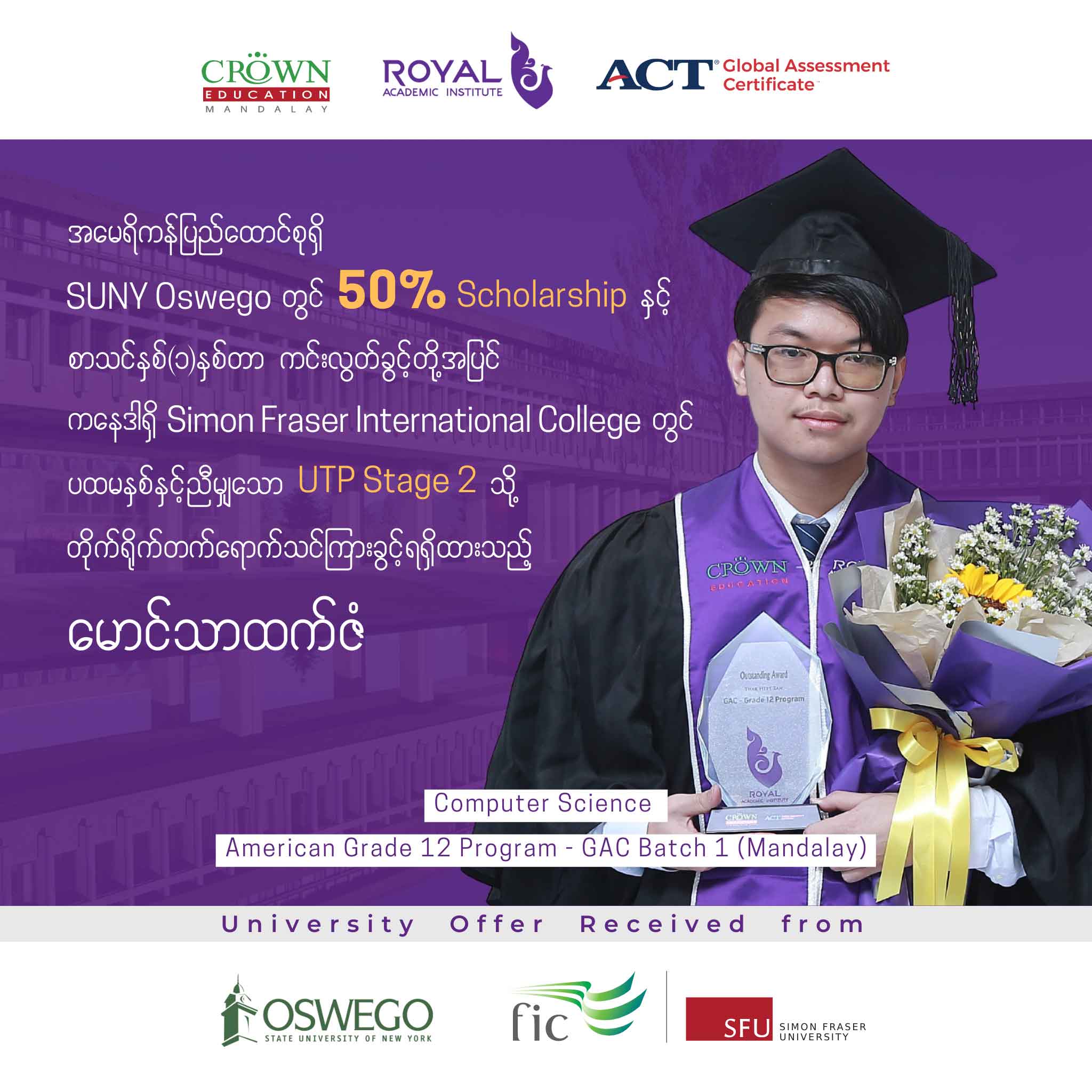 အမေရိကန်ရှိ SUNY Oswego တက္ကသိုလ်တွင် 50% SCHOLARSHIP နှင့် စာသင်နှစ်တစ်နှစ်တာ ကင်းလွတ်ခွင့်တို့အပြင် ကနေဒါရှိ  Simon Fraser International College တွင် ပထမနှစ်နှင့်ညီမျှသော UTP Stage 2 သို့ တိုက်ရိုက်တက်ရောက်သင်ကြားခွင့်ရရှိထားသည့် မောင်သာထက်ဇံ