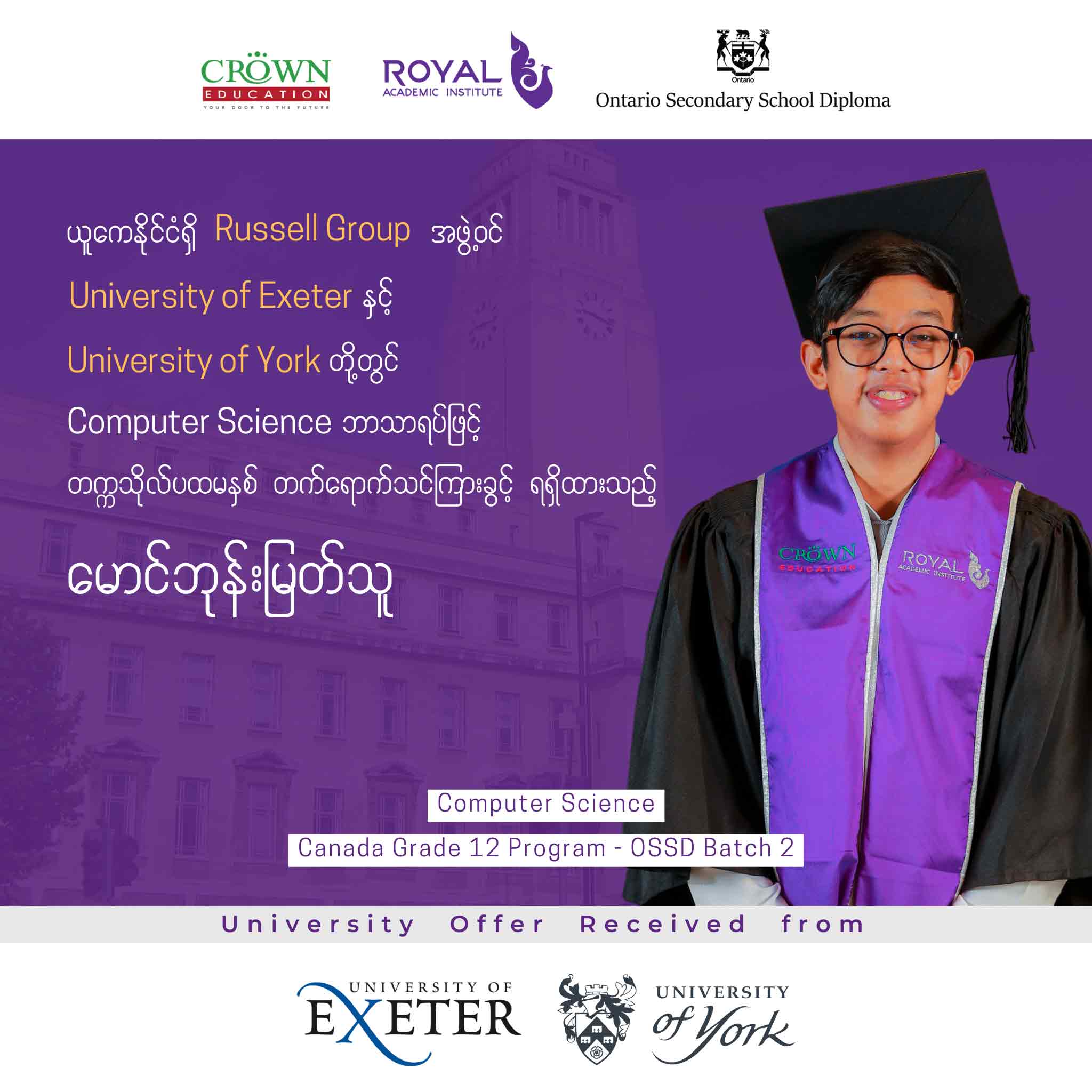 ယူကေနိုင်ငံရှိ RUSSELL GROUP အဖွဲ့ဝင် University of Exeter နှင့် University of York တို့တွင် COMPUTER SCIENCE ဘာသာရပ်ဖြင့် တက္ကသိုလ်ပထမနှစ်သို့ တိုက်ရိုက်ကျောင်းဝင်ခွင့်ရရှိထားသည့် မောင်ဘုန်းမြတ်သူ