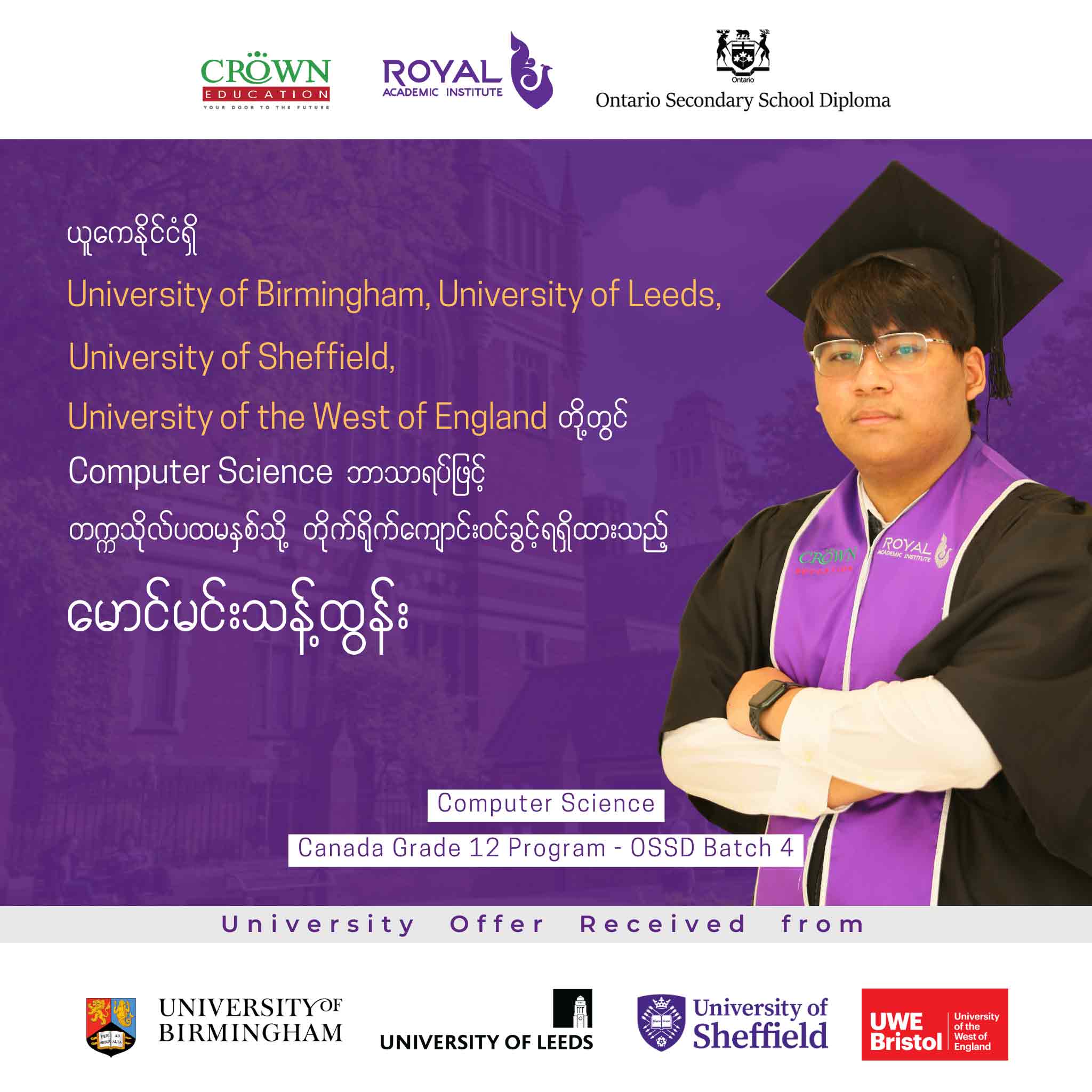 ယူကေနိုင်ငံရှိ University of Birmingham, University of Leeds, University of Sheffield, University of the West of England တို့တွင် COMPUTER SCIENCE ဘာသာရပ်ဖြင့် တက္ကသိုလ်ပထမနှစ်သို့ တိုက်ရိုက်ကျောင်းဝင်ခွင့်ရရှိထားသည့် မောင်မင်းသန့်ထွန်း