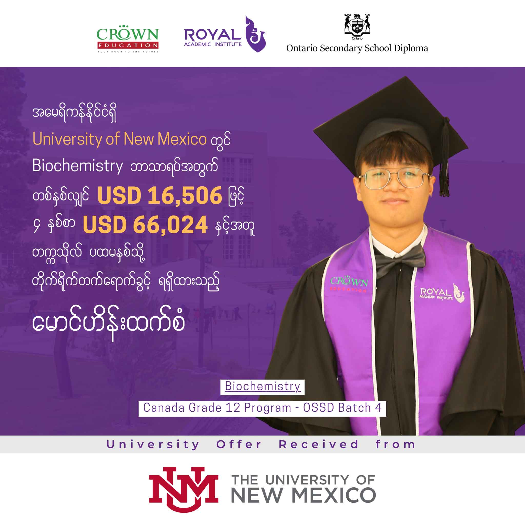 အမေရိကန်နိုင်ငံရှိ University of Mexico တွင် Biochemistry ဘာသာရပ်အတွက် တစ်နှစ်လျှင် USD 16,506 ဖြင့် ၄ နှစ်စာ USD 66,024 နှင့်အတူ တဣသိုလ်ပဖမနှစ်သို့ တိုက်ရိုက်တတ်ရောက်ခွင့်ရရှိထားသည့် မောင်ဟိန်းထက်စံ