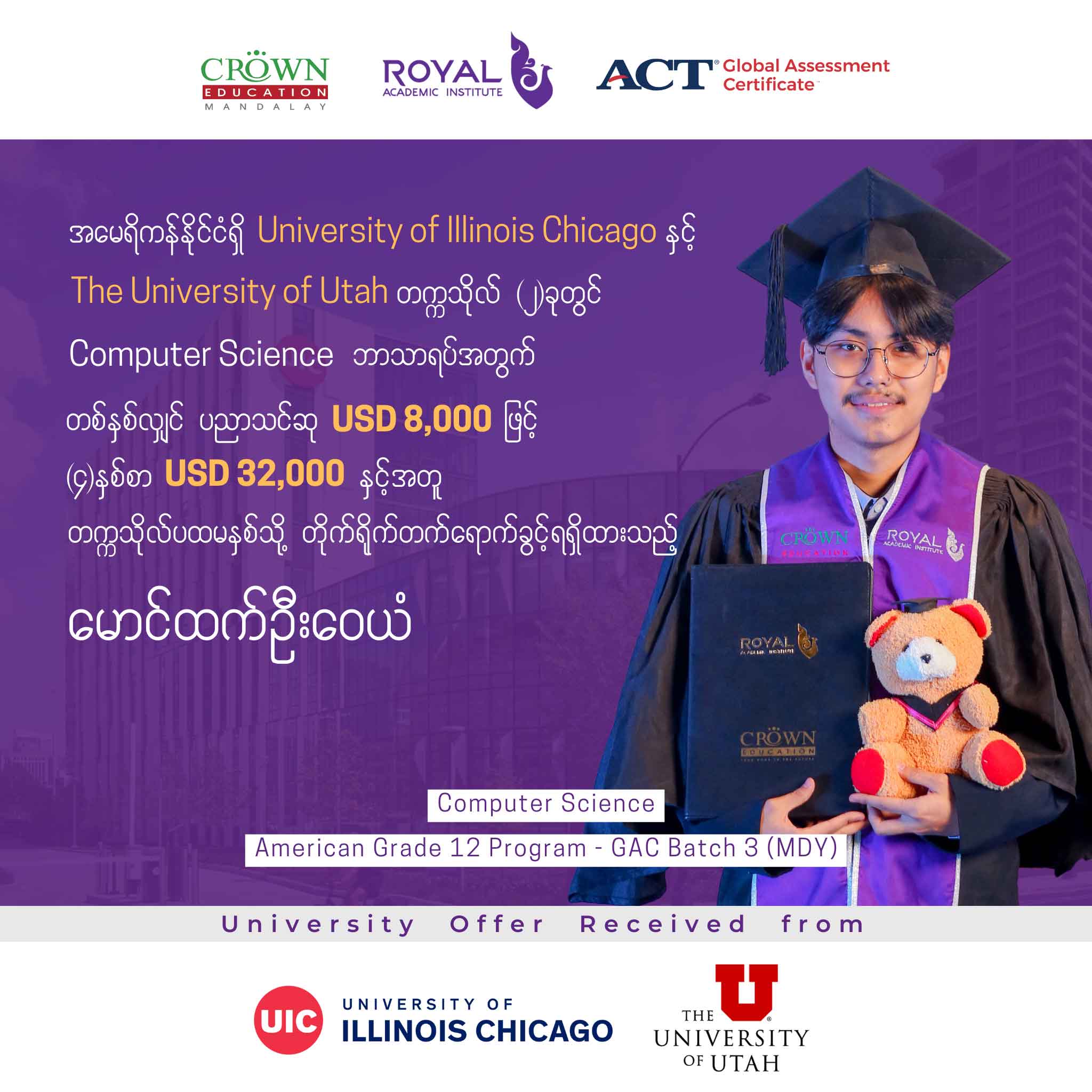 အမေရိကန်နိုင်ငံရှိ UNIVERSITY OF ILLINOIS CHICAGO နှင့် THE UNIVERSITY OF UTAH တက္ကသိုလ် (၂) ခုတွင် Computer Science ဘာသာရပ်အတွက် တစ်နှစ်လျှင် ပညာသင်ဆု USD 8,000 ဖြင့် (၄)နှစ်စာ USD 32,000 နှင့်အတူ တက္ကသိုလ်ပထမနှစ်သို့ တိုက်ရိုက်တတ်ရောက်ခွင့်ရရှိထားသည့် မောင်ထက် ဉီးဝေယံ