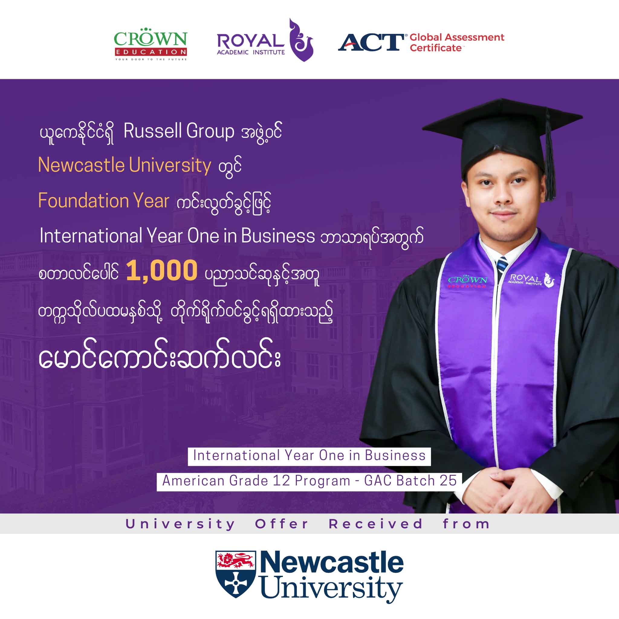 ယူကေနိုင်ငံရှိ RUSSELL GROUP အဖွဲ့ဝင် NEWCASTLE UNIVERSITY တွင် FOUNDATION YEAR ကင်းလွတ်ခွင့်ဖြင့် INTERNATIONAL YEAR ONE IN BUSINESS ဘာသာရပ်အတွက် စတာလင်ပေါင် 1,000 ပညာသင်ဆုနှင့်အတူ တဣသိုလ်ပထမနှစ်သို့ တိုက်ရိုက်ဝင်ရောက်ခွင့်ရရှိထားသည့် မောင်ကောင်းဆက်လင်း