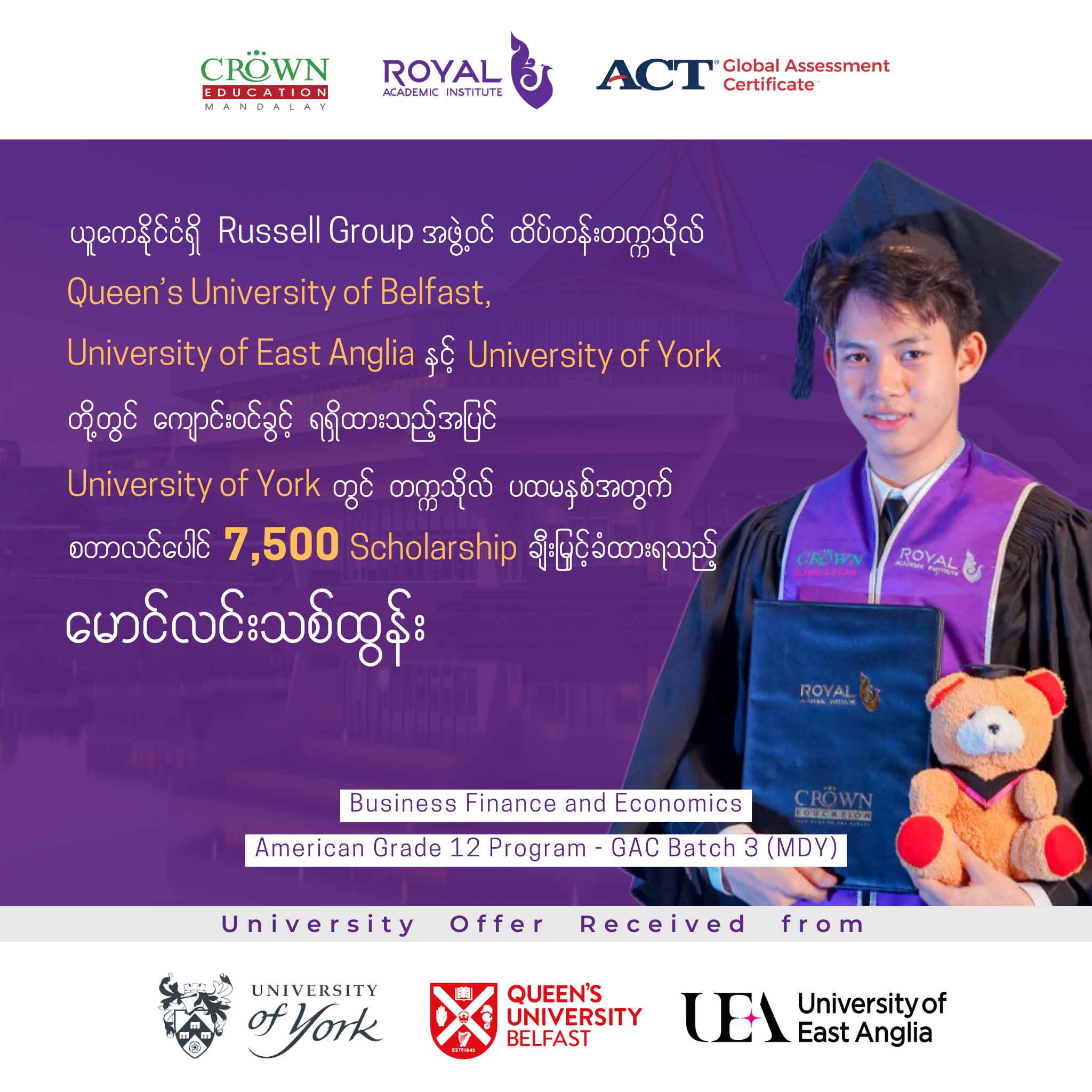 ယူကေနိုင်ငံရှိ RUSSELL GROUP အဖွဲ့ဝင် ထိပ်တန်းတက္ကသိုလ် Queen’s University of Belfast, University of East Anglia နှင့် University of York တို့တွင် ကျောင်းဝင်ခွင့်ရရှိထားသည့်အပြင် University of York တွင် တဣသိုလ် ပထမနှစ်အတွက် စတာလင်ပေါင် 7,500 Scholarship ချီးမြှင့်ခံထားရသည့် မောင်လင်းသစ်ထွန်း