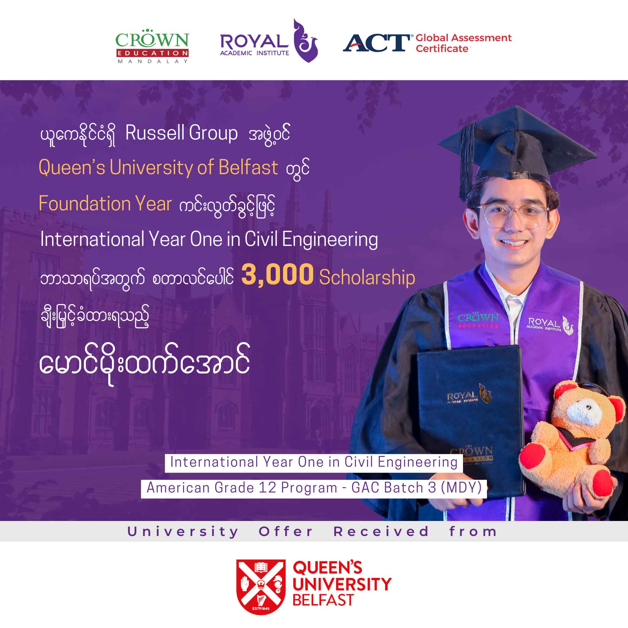 ယူကေနိုင်ငံရှိ RUSSELL GROUP အဖွဲ့ဝင် ထိပ်တန်းတက္ကသိုလ် QUEEN’S UNIVERSITY OF BELFAST တွင် Foundation Year ကင်းလွတ်ခွင့်ဖြင့် International Year One in Civil Engineering ဘာသာရပ်အတွက် စတာလင်ပေါင် 3,000 SCHOLARSHIP ချီးမြှင့်ခံထားရသည့် မောင်မိုးထက်အောင်