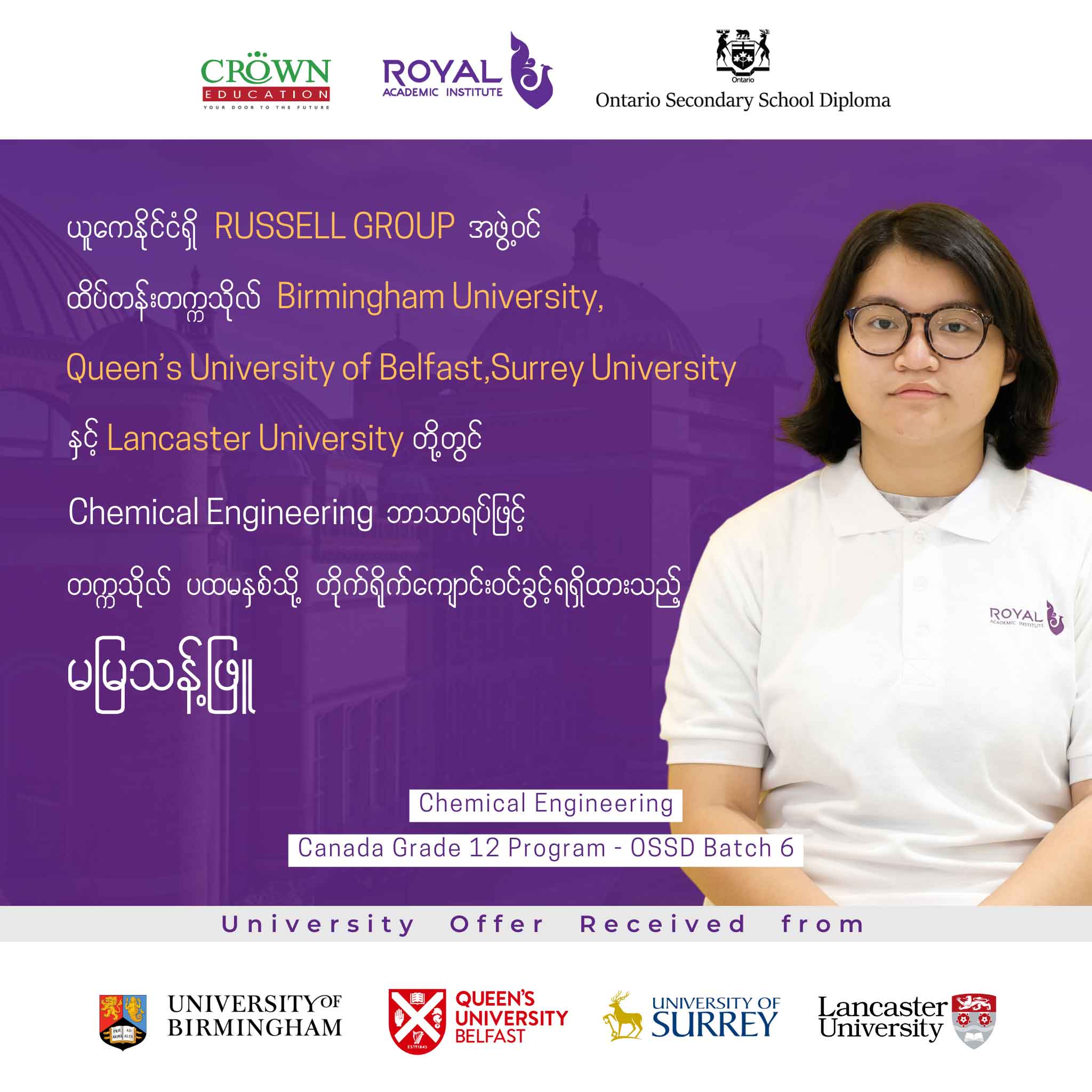 ယူကေနိုင်ငံရှိ RUSSELL GROUP အဖွဲ့ဝင် ထိပ်တန်းတက္ကသိုလ် Birmingham University, Queen’s University of Belfast, Surrey University နှင့် Lancaster University တို့တွင် Chemical Engineering ဘာသာရပ်ဖြင့် တက္ကသိုလ်ပထမနှစ်သို့ တိုက်ရိုက်ကျောင်းဝင်ခွင့်ရရှိထားသည့် မမြသန့်ဖြူ