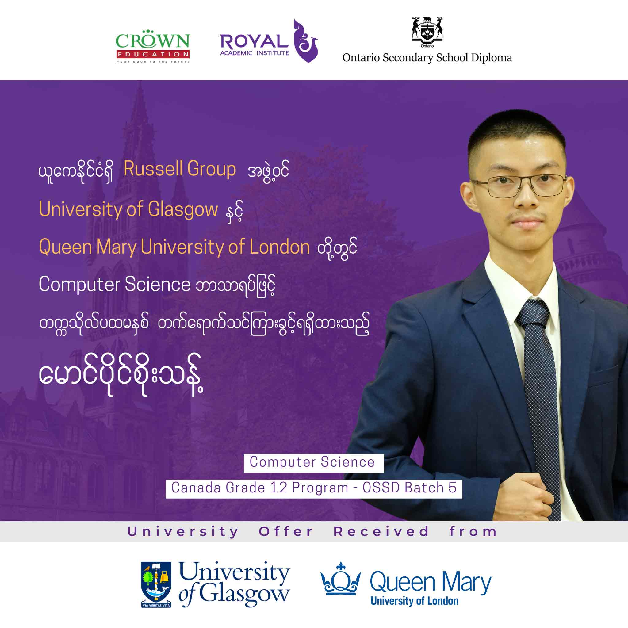 ယူကေနိုင်ငံရှိ RUSSELL GROUP အဖွဲ့ဝင် ထိပ်တန်းတက္ကသိုလ် University of Glasgow နှင့် Queen Mary University of London တို့တွင် Computer Science ဘာသာရပ်ဖြင့် တက္ကသိုလ်ပထမနှစ် တတ်ရောက်သင်ကြားခွင့်ရရှိထားသည့် မောင်ပိုင်စိုးသန့်