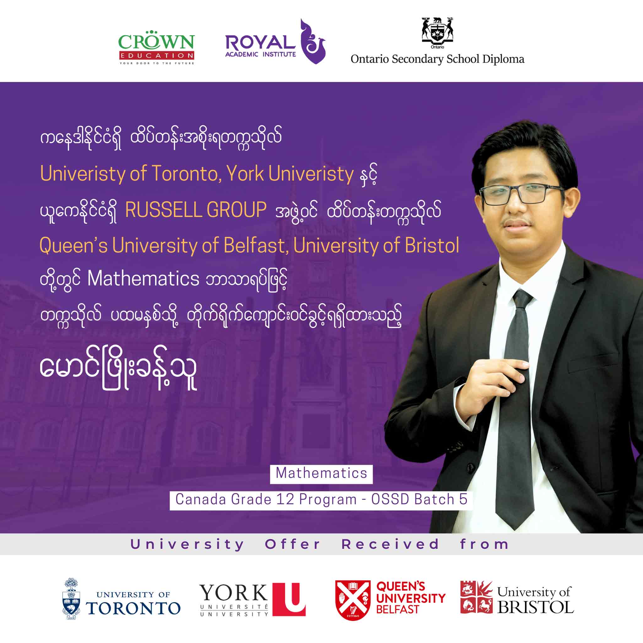 ကနေဒါနိုင်ငံရှိ ထိပ်တန်းအစိုးရတဣသိုလ် University of Toronto, York University နှင့် ယူကေနိုင်ငံရှိ RUSSELL GROUP အဖွဲ့ဝင် ထိပ်တန်းတက္ကသိုလ် Queen’s University of Belfast, Bristol University တို့တွင် Mathematics ဘာသာရပ်ဖြင့် တက္ကသိုလ်ပထမနှစ်သို့ တိုက်ရိုက်ကျောင်းဝင်ခွင့်ရရှိထားသည့် မောင်ဖြိုးခန့်သူ