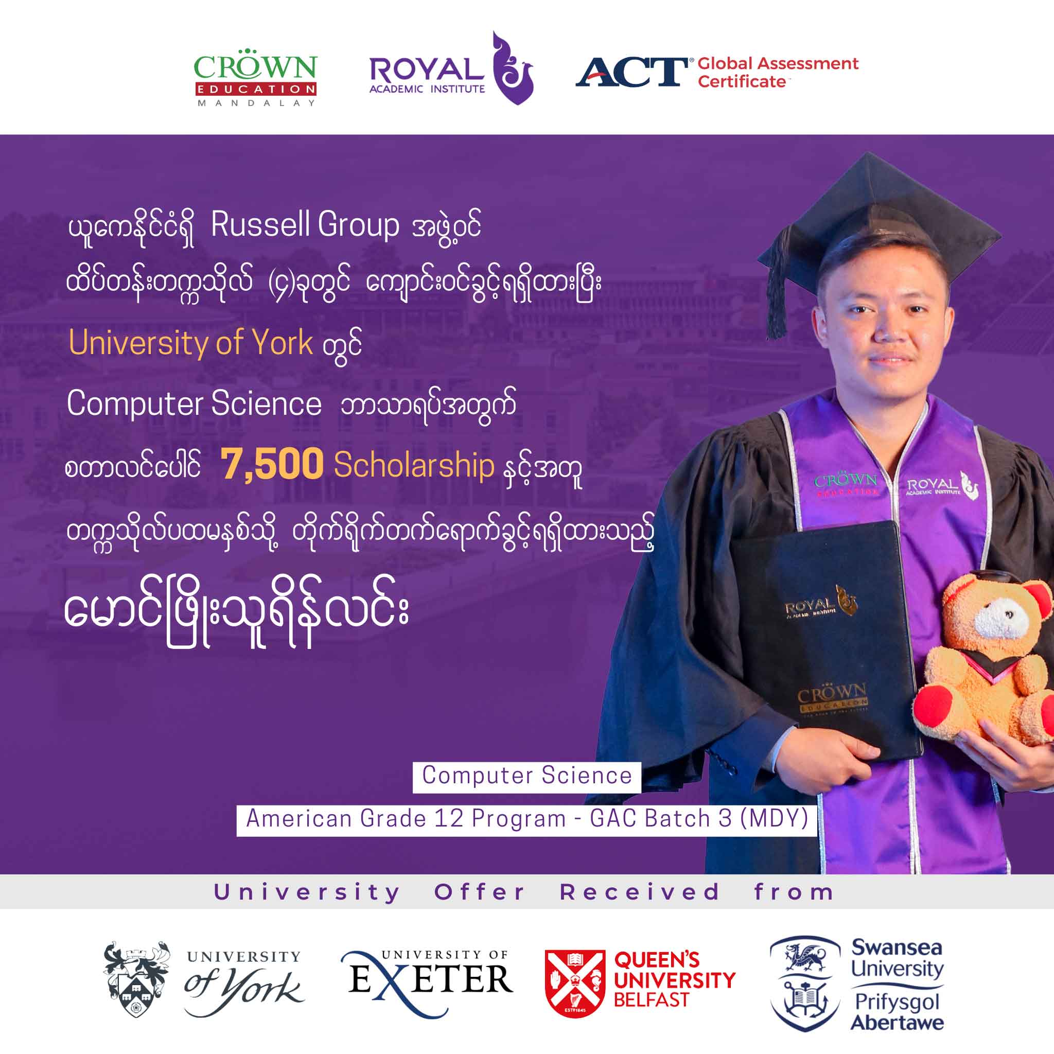 ယူကေနိုင်ငံရှိ RUSSELL GROUP အဖွဲ့ဝင် ထိပ်တန်းတက္ကသိုလ် (၄) ခုတွင် ကျောင်းဝင်ခွင့်ရရှိထားပီး UNIVERSITY OF YORK တွင် Computer Science ဘာသာရပ်အတွက် စတာလင်ပေါင် 7,500 SCHOLARSHIP နှင့်အတူတဣသိုလ်ပထမနှစ်သို့ တိုက်ရိုက်တတ်ရောက်ခွင့်ရရှိထားသည့် မောင်ဖြိုးသူရိန်လင်း