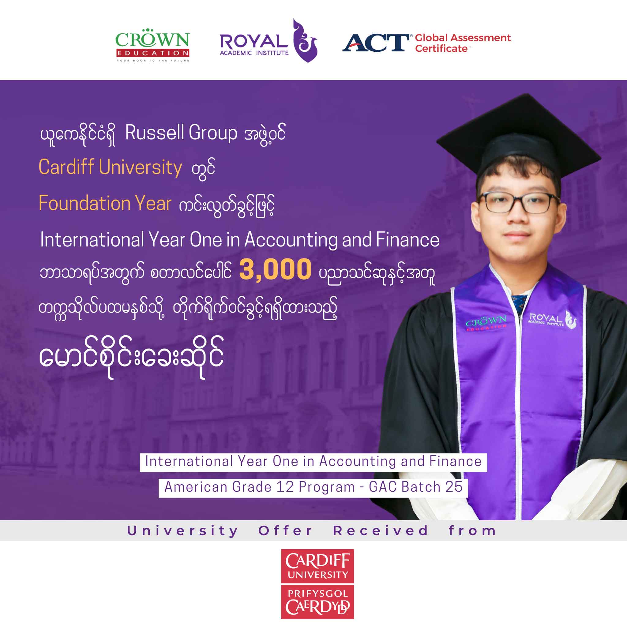 ယူကေနိုင်ငံရှိ RUSSELL GROUP အဖွဲ့ဝင် CARDIFF UNIVERSITY တွင် FOUNDATION YEAR ကင်းလွတ်ခွင့်ဖြင့် INTERNATIONAL YEAR ONE IN ACCOUNTING AND FINANCE ဘာသာရပ်အတွက် စတာလင်ပေါင် 3,000 ပညာသင်ဆုနှင့်အတူ တဣသိုလ်ပထမနှစ်သို့ တိုက်ရိုက်ဝင်ရောက်ခွင့်ရရှိထားသည့် မောင်စိုင်းခေးဆိုင်