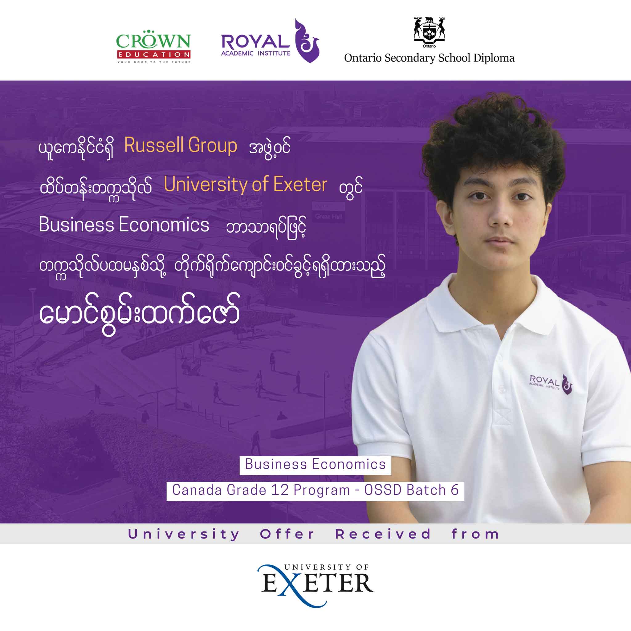 ယူကေနိုင်ငံရှိ RUSSELL GROUP အဖွဲ့ဝင် ထိပ်တန်းတက္ကသိုလ် University of Exeter တွင် Business Economics ဘာသာရပ်ဖြင့် တက္ကသိုလ်ပထမနှစ်သို့ တိုက်ရိုက်ကျောင်းဝင်ခွင့်ရရှိထားသည့် မောင်စွမ်းထက်ဇော်