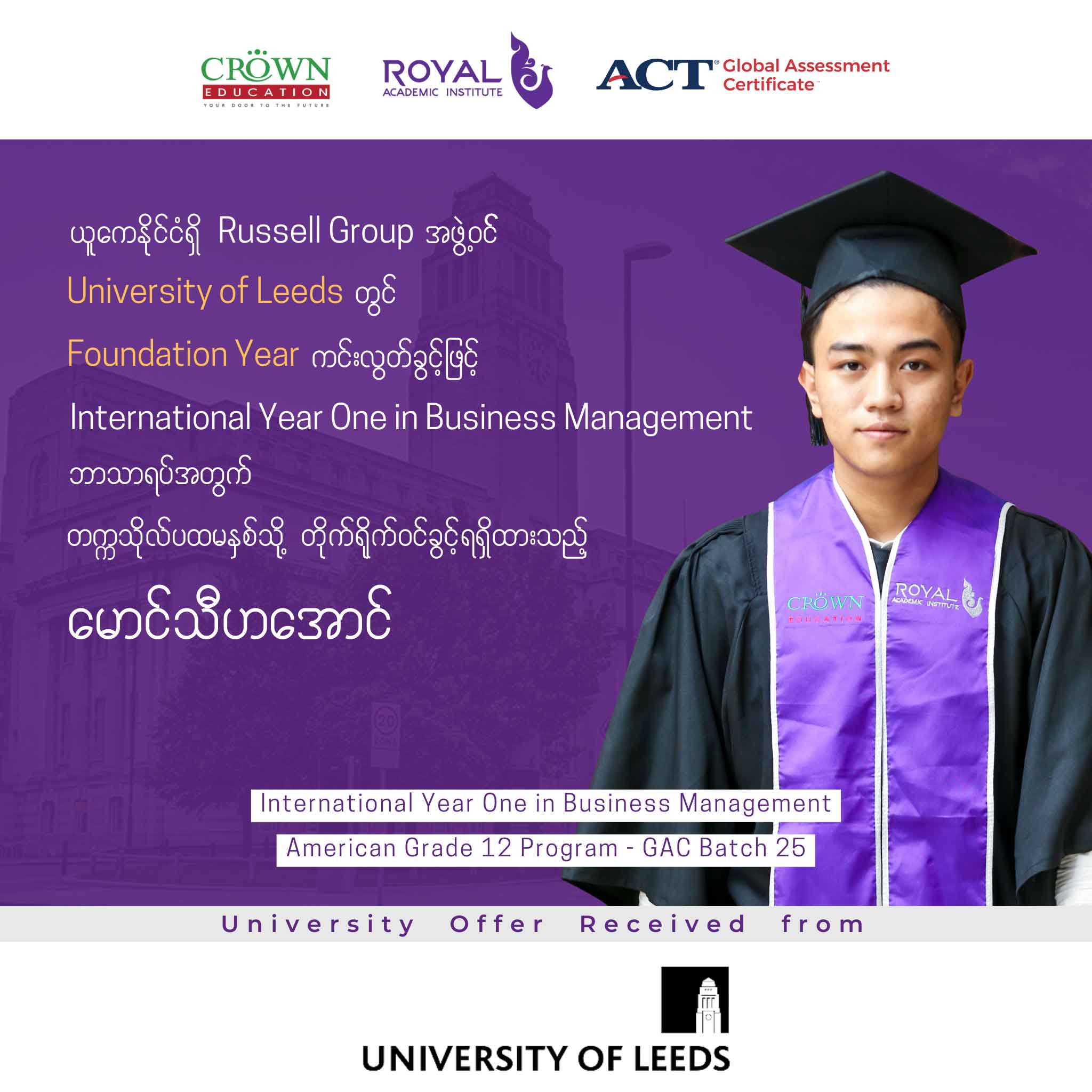 ယူကေနိုင်ငံရှိ RUSSELL GROUP အဖွဲ့ဝင် UNIVERSITY OF LEEDS တွင် FOUNDATION YEAR ကင်းလွတ်ခွင့်ဖြင့် INTERNATIONAL YEAR ONE IN BUSINESS MANAGEMENT ဘာသာရပ်အတွက် တဣသိုလ်ပထမနှစ်သို့ တိုက်ရိုက်ဝင်ရောက်ခွင့်ရရှိထားသည့် မောင်သီဟအောင်