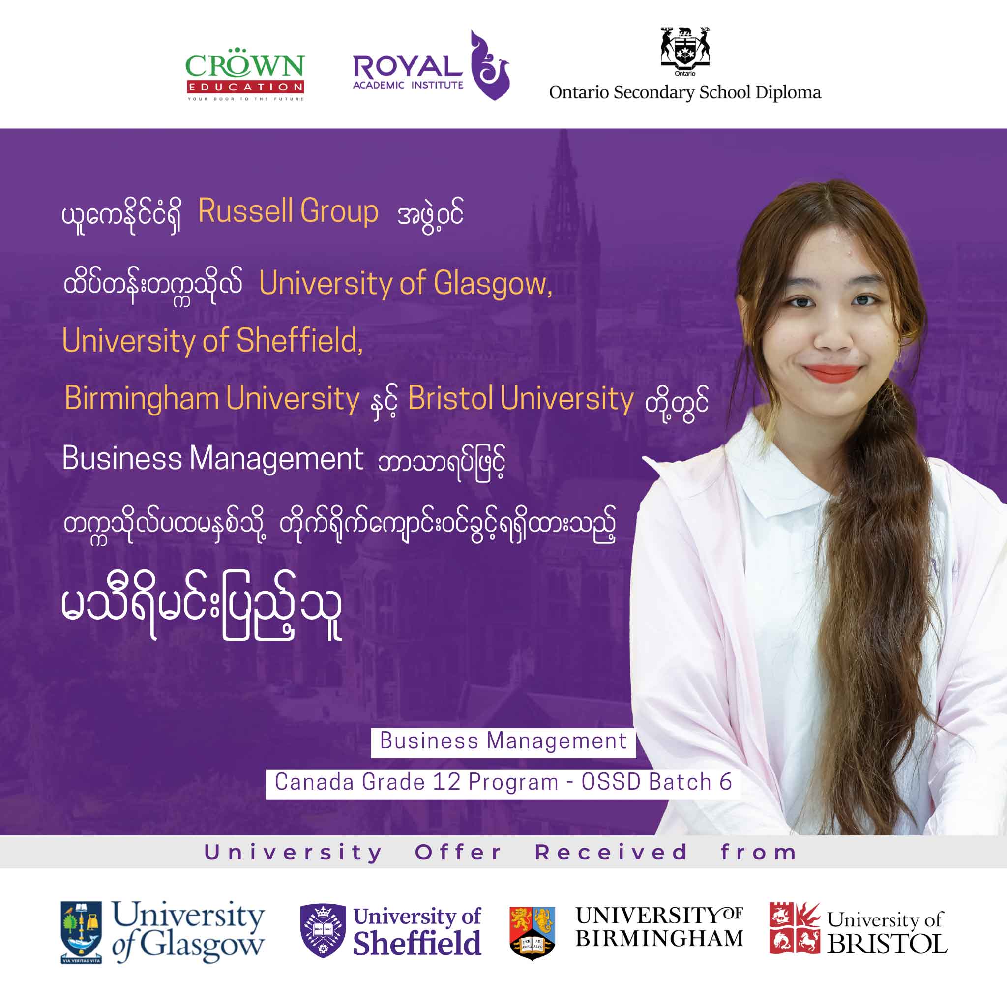 ယူကေနိုင်ငံရှိ RUSSELL GROUP အဖွဲ့ဝင် ထိပ်တန်းတက္ကသိုလ် University of Glasgow, University of Sheffield, Birmingham University နှင့် Bristol University တို့တွင် Business Management ဘာသာရပ်ဖြင့် တက္ကသိုလ်ပထမနှစ်သို့ တိုက်ရိုက်ကျောင်းဝင်ခွင့်ရရှိထားသည့် မသီရိမင်းပြည့်သူ