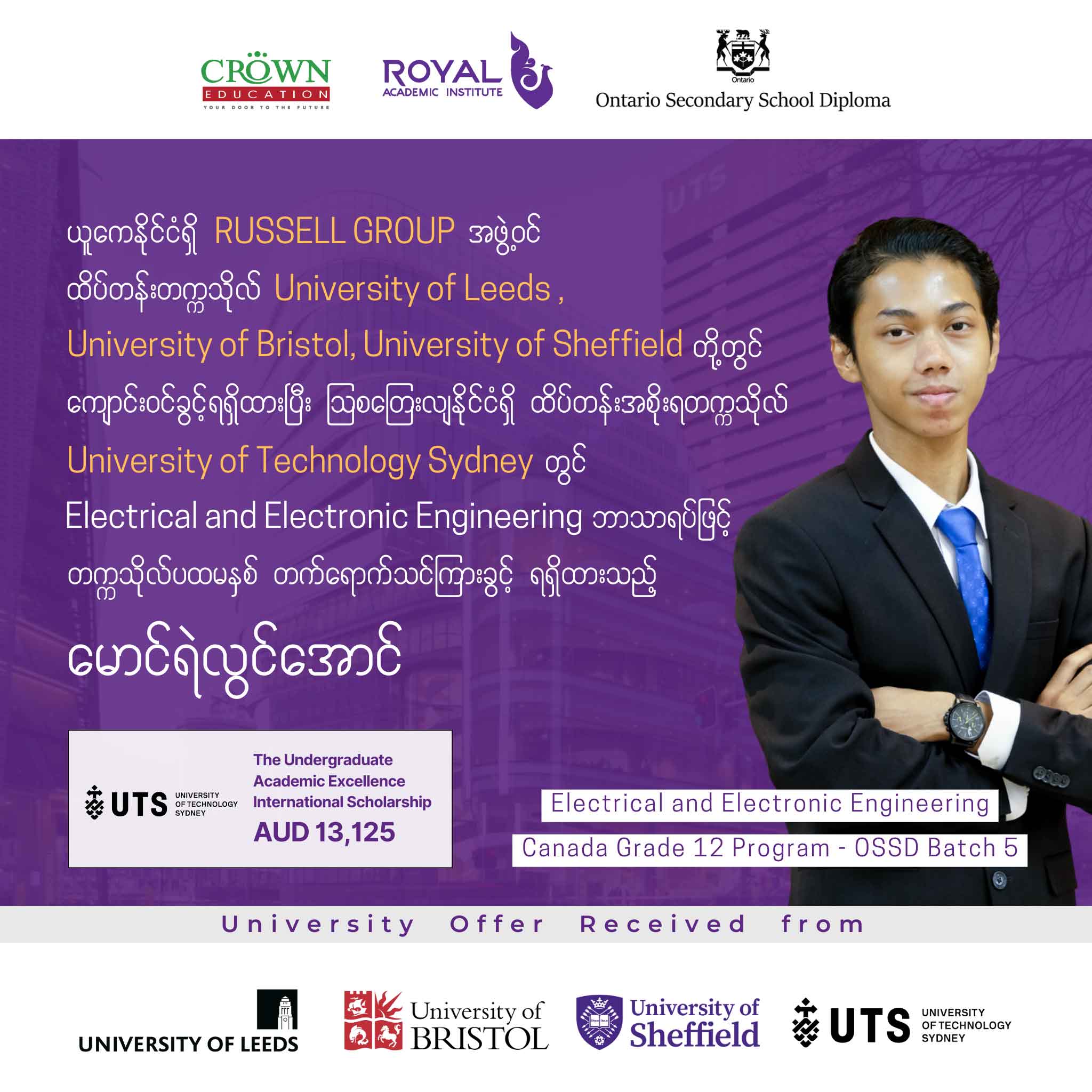 ❝ယူကေနိုင်ငံရှိ RUSSELL GROUP အဖွဲ့ဝင် ထိပ်တန်းတက္ကသိုလ် University of Leeds, University of Bristol, University of Sheffield တို့တွင်ကျောင်းဝင်ခွင့်ရရှိထားပြီး သြစတြေးလျနိုင်ငံရှိ ထိပ်တန်းအစိုးရတက္ကသိုလ် University of Technology Sydney တွင် Electrical and Electronic Engineering ဘာသာရပ်ဖြင့် တက္ကသိုလ်ပထမနှစ် တက်ရောက်သင်ကြားခွင့်ရရှိထားသည့်မောင်ရဲလွင်အောင်❞