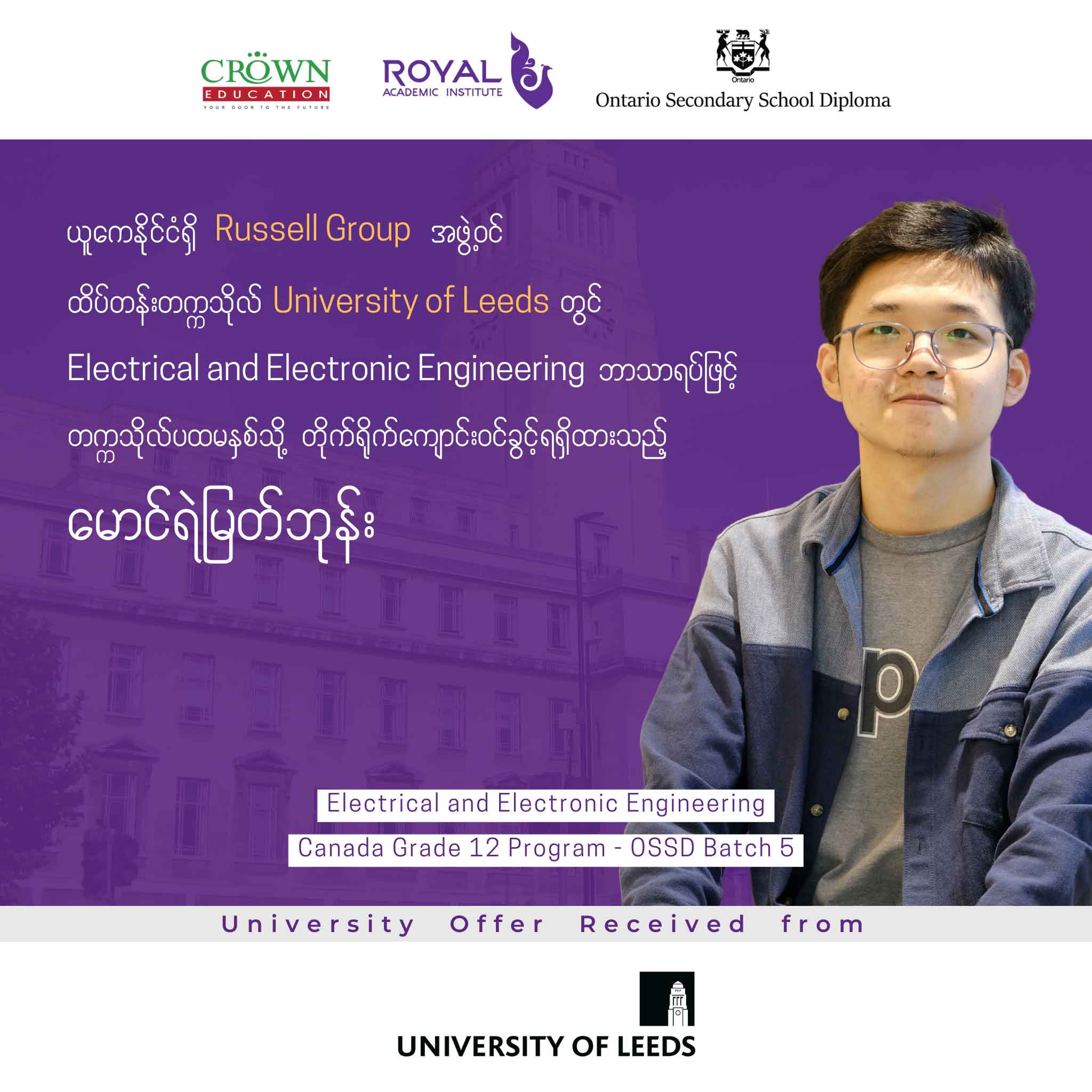 ယူကေနိုင်ငံရှိ RUSSELL GROUP အဖွဲ့ဝင် ထိပ်တန်းတက္ကသိုလ် University of Leeds တွင် Electrical and Electronic Engineering ဘာသာရပ်ဖြင့် တက္ကသိုလ်ပထမနှစ်သို့ တိုက်ရိုက်ကျောင်းဝင်ခွင့်ရရှိထားသည့် မောင်ရဲမြတ်ဘုန်း