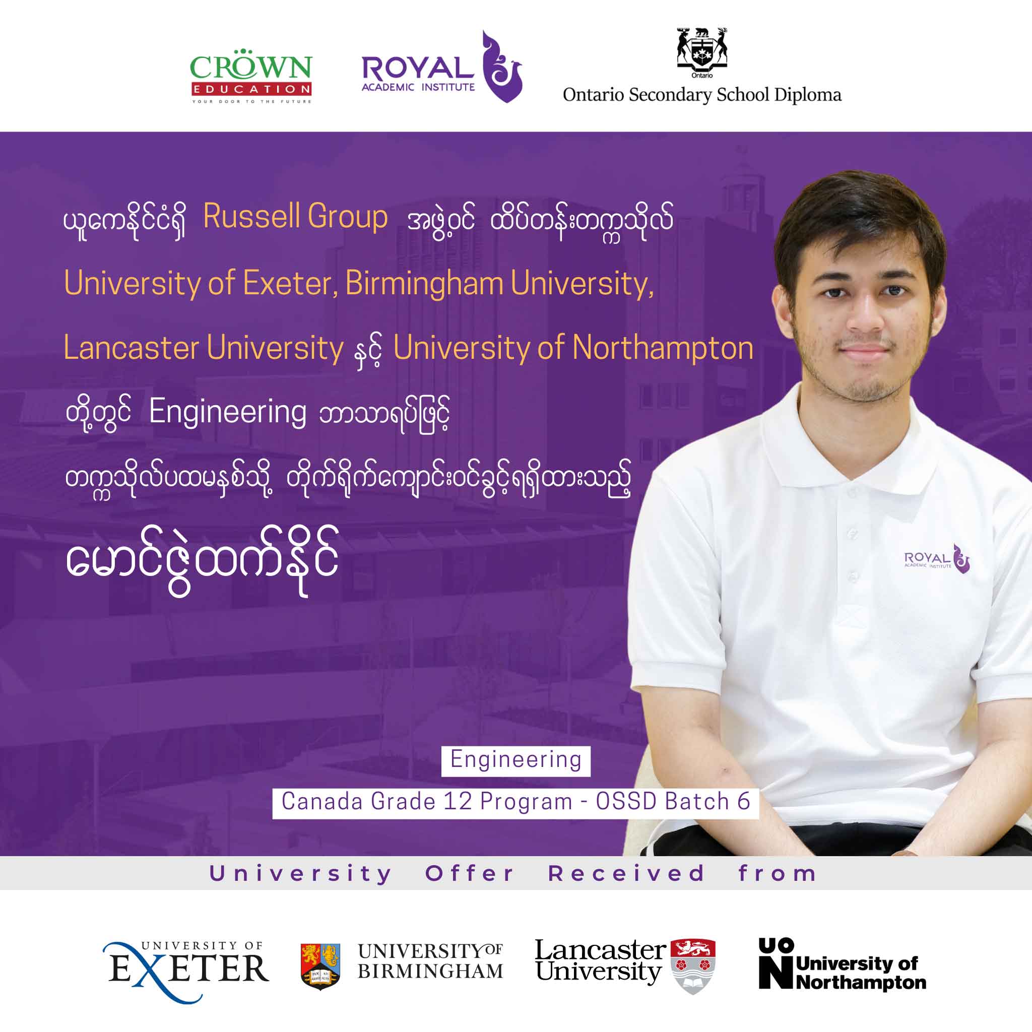 ယူကေနိုင်ငံရှိ RUSSELL GROUP အဖွဲ့ဝင် ထိပ်တန်းတက္ကသိုလ် University of Exeter, Birmingham University, Lancaster University နှင့် University of Northampton တို့တွင် ENGINEERING ဘာသာရပ်ဖြင့် တက္ကသိုလ်ပထမနှစ်သို့ တိုက်ရိုက်ကျောင်းဝင်ခွင့်ရရှိထားသည့် မောင်ဇွဲထက်နိုင်