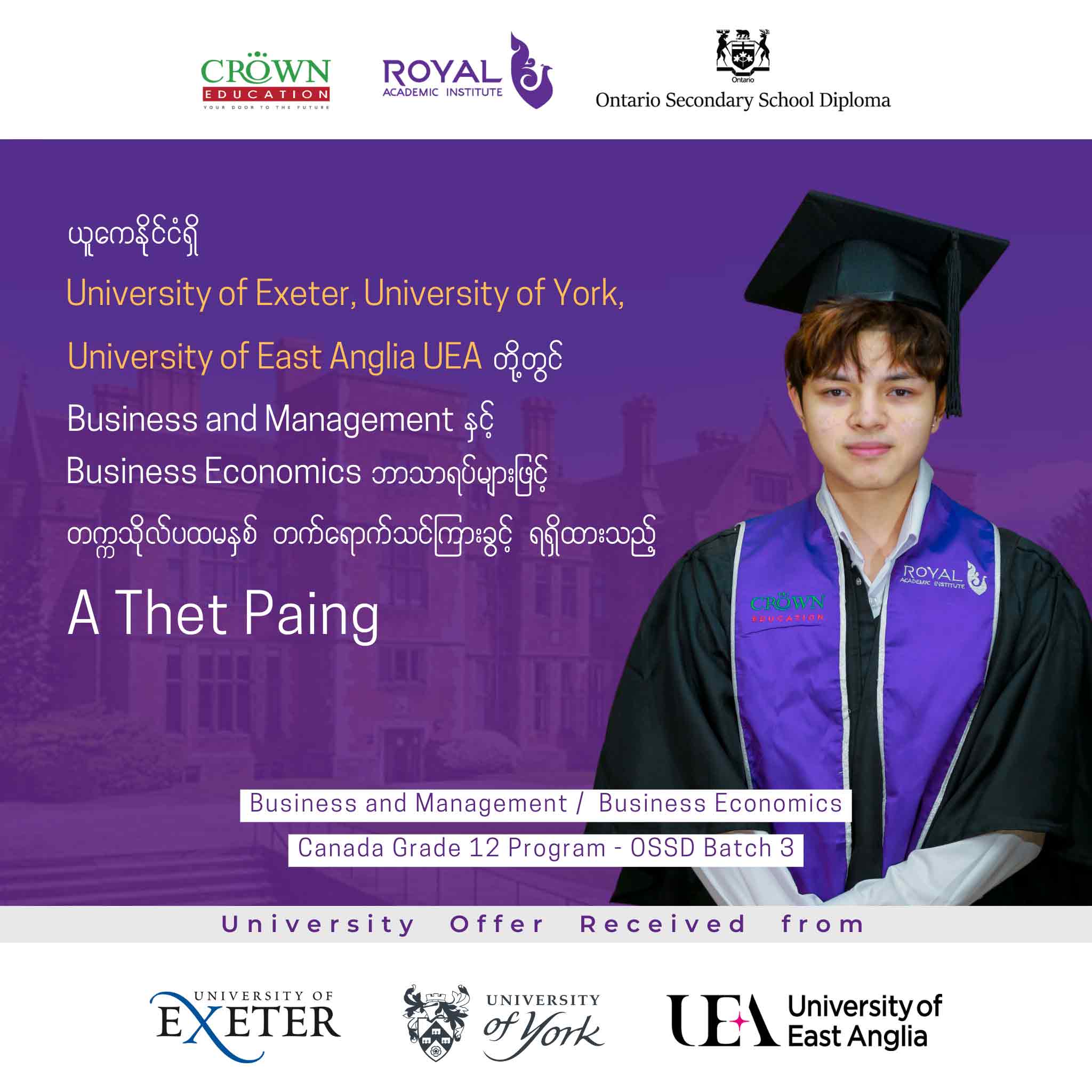 ယူကေနိုင်ငံရှိ University of Exeter, University of York, University of East Anglia UEA တို့တွင် Business and Management နှင့် Business Economics ဘာသာရပ်များဖြင့် တဣသိုလ်ပထမနှစ် တတ်ရောက်သင်ကြားခွင့်ရရှိထားသည့် A Thet Paing