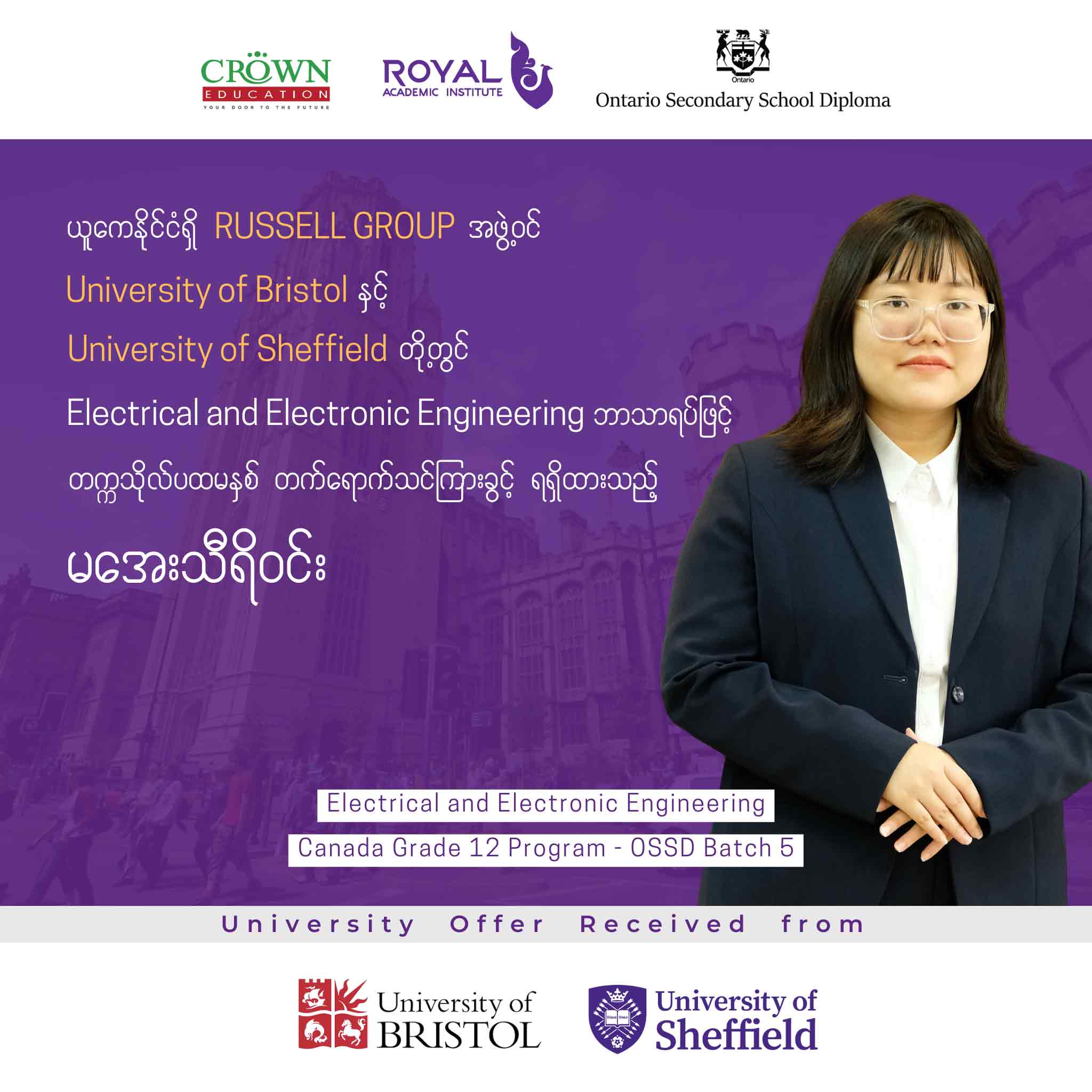 ယူကေနိုင်ငံရှိ RUSSELL GROUP အဖွဲ့ဝင် UNIVERSITY OF BRISTOL နှင့် UNIVERSITY OF SHEFFIELD တွင် Electrical and Electronic Engineering ဘာသာရပ်ဖြင့် တက္ကသိုလ်ပထမနှစ် တတ်ရောက်သင်ကြားခွင့်ရရှိထားသည့် မအေးသီရိဝင်း