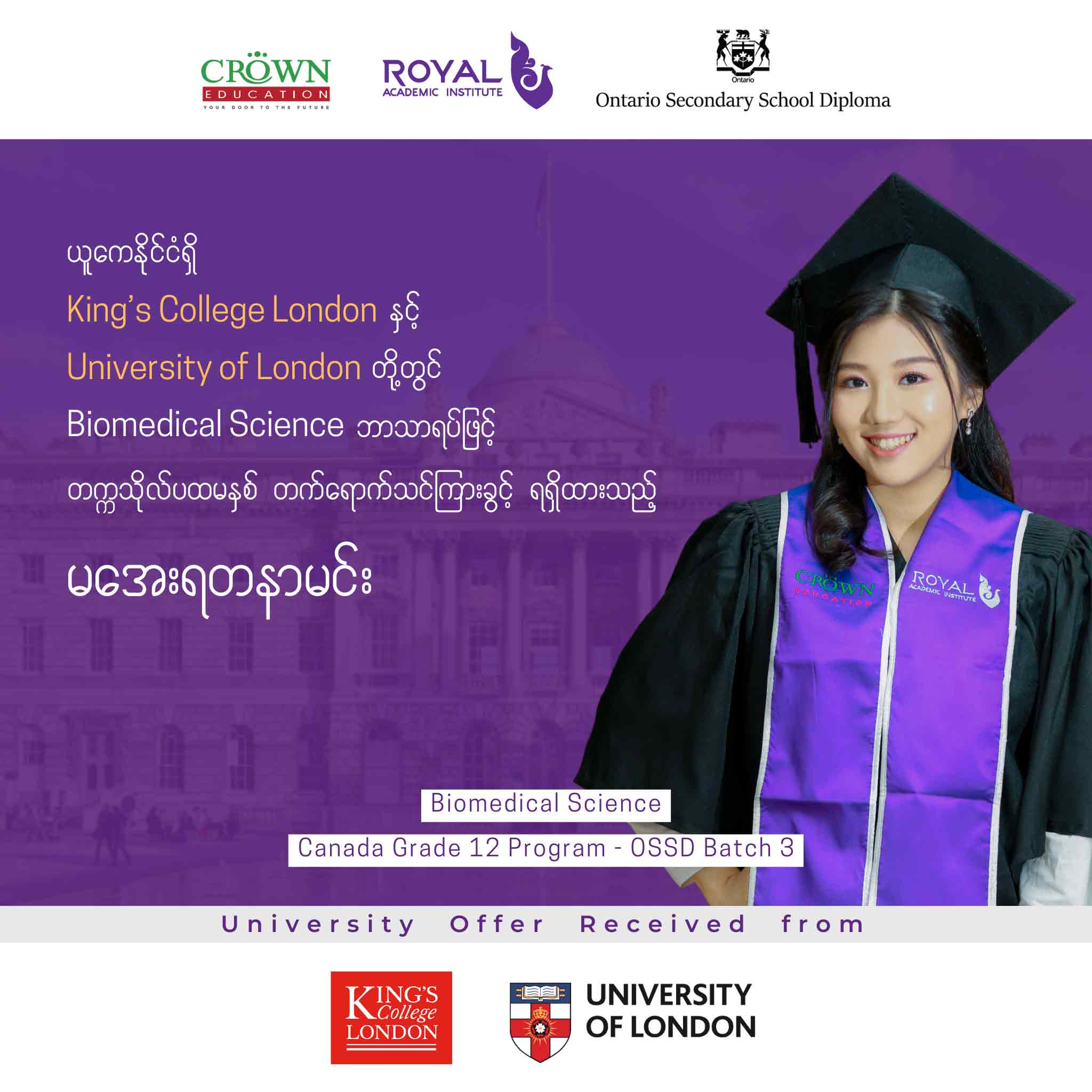 ယူကေနိုင်ငံရှိ King’s College London နှင့် University of London တွင် BIOMEDICAL SCIENCE ဘာသာရပ်ဖြင့် တက္ကသိုလ်ပထမနှစ် တတ်ရောက်သင်ကြားခွင့်ရရှိထားသည့် မအေးရတနာမင်း