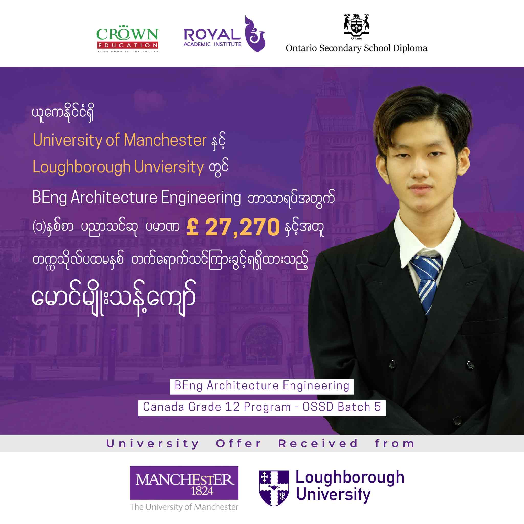 ယူကေနိုင်ငံရှိ University of Manchester နှင့် Loughborough University တွင် BEng Architecture Engineering ဘာသာရပ်အတွက် တစ်နှစ်စာ ပညာသင်ဆုပမာဏ £ 27,270 နှင့်အတူ တဣသိုလ်ပထမနှစ် တတ်ရောက်သင်ကြားခွင့်ရရှိထားသည့် မောင်မျိုးသန့်ကျော်