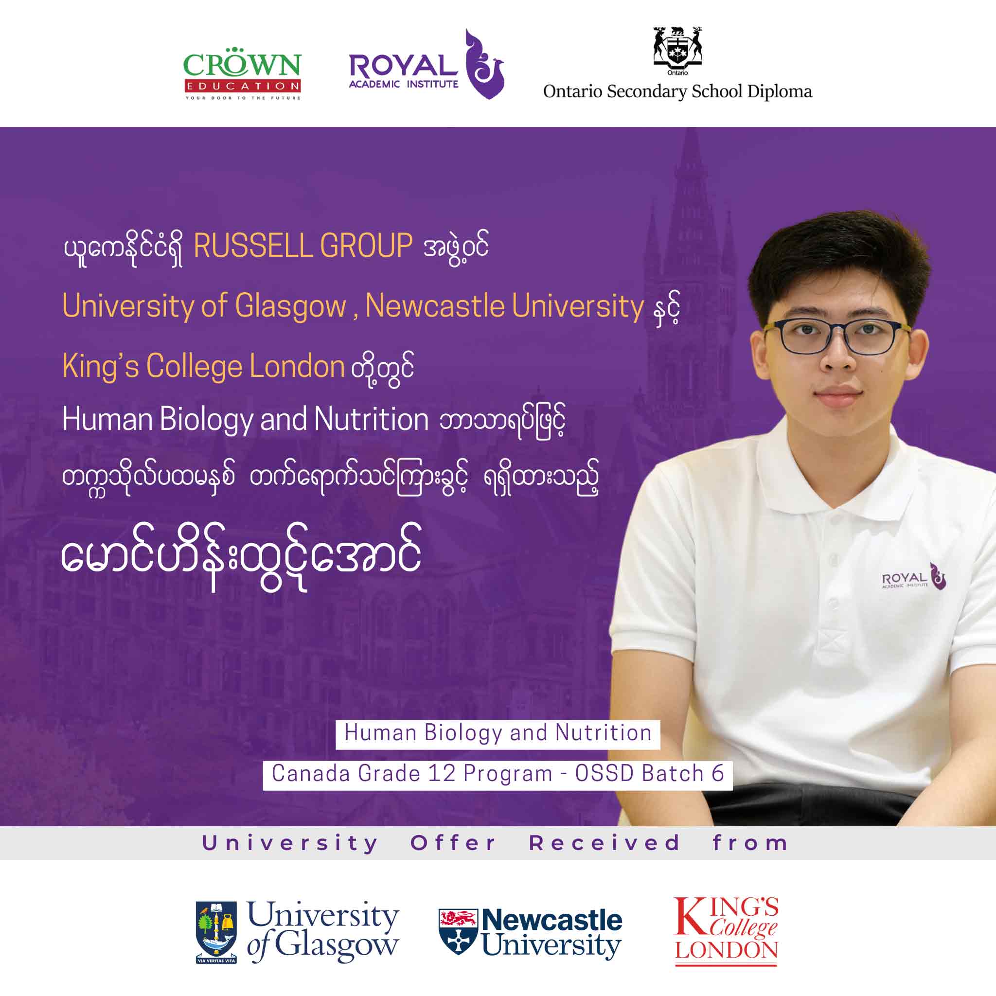 ယူကေနိုင်ငံရှိ RUSSELL GROUP အဖွဲ့ဝင် University of Glasgow, Newcastle University နှင့် King’s College London တို့တွင် Human Biology and Nutrition ဘာသာရပ်ဖြင့် တက္ကသိုလ်ပထမနှစ် တတ်ရောက်သင်ကြားခွင့်ရရှိထားသည့် မောင်ဟိန်းထွဋ်အောင်