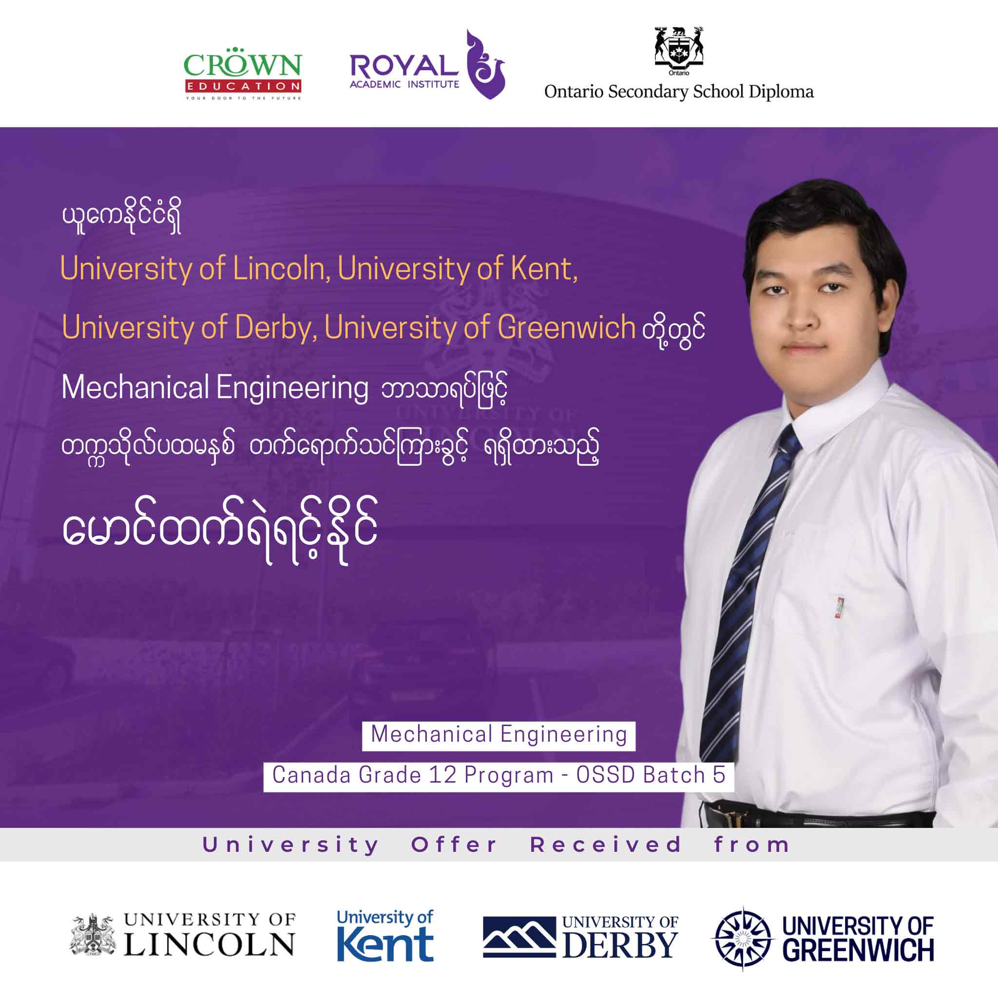 ယူကေနိုင်ငံရှိ University of Lincoln, University of Kent, University of Derby, University of Greenwich တို့တွင် Mechanical Engineering ဘာသာရပ်ဖြင့် တဣသိုလ်ပထမနှစ် တတ်ရောက်သင်ကြားခွင့်ရရှိထားသည့် မောင်ထက်ရဲရင့်နိုင်