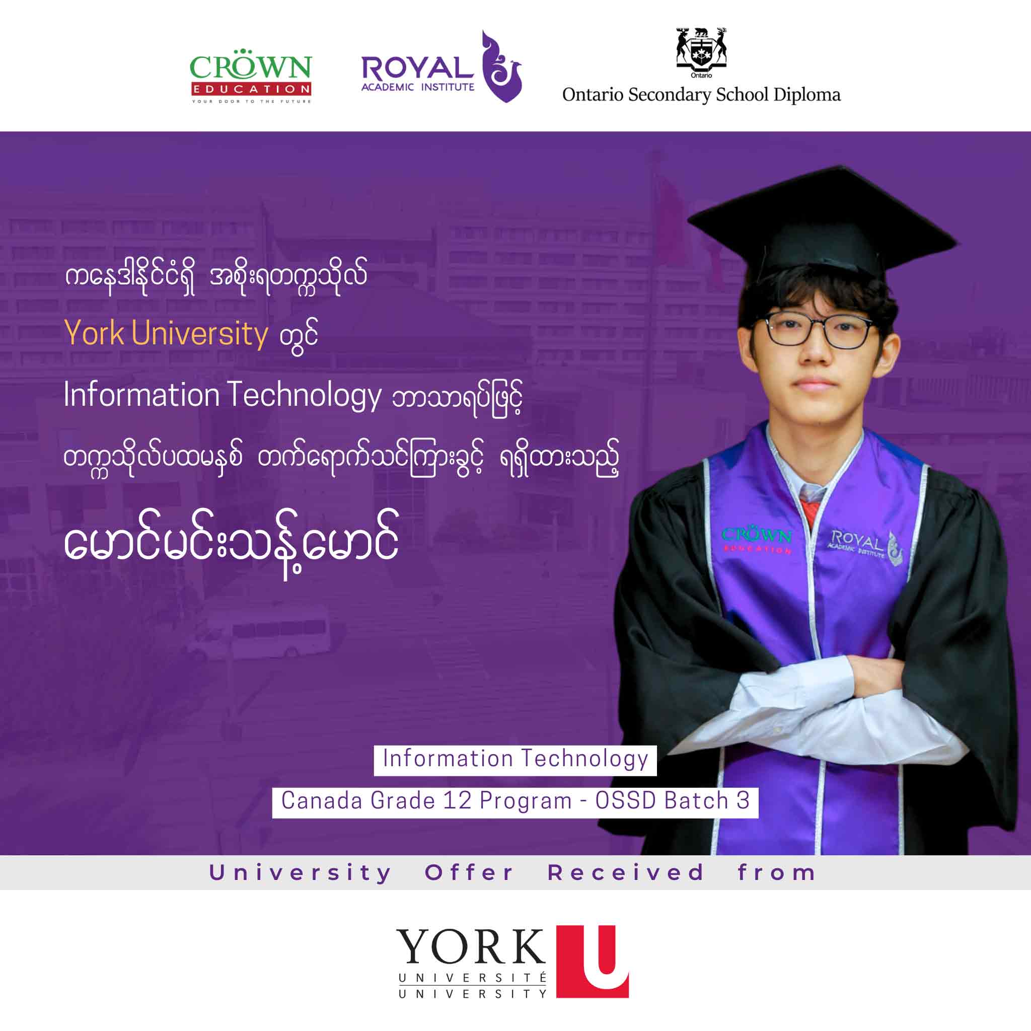 ကနေဒါနိုင်ငံရှိ အစိုးရတဣသိုလ် York University တွင် Information Technology ဘာသာရပ်ဖြင့် တဣသိုလ်ပထမနှစ် တတ်ရောက်သင်ကြားခွင့်ရရှိထားသည့် မောင်မင်းသန့်မောင်