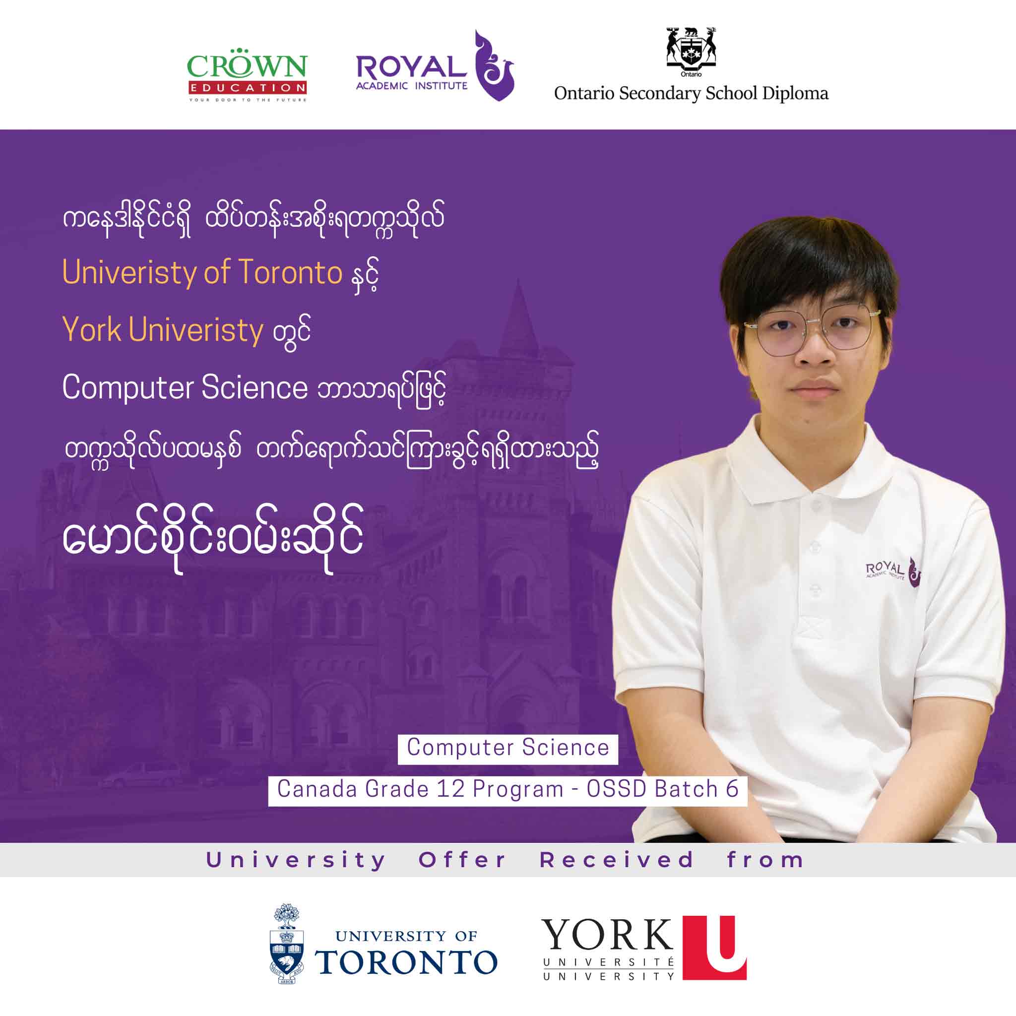 ကနေဒါနိုင်ငံရှိ ထိပ်တန်းအစိုးရတဣသိုလ် UNIVERSITY OF TORONTO နှင့် YORK UNIVERSITY တွင် Computer Science ဘာသာရပ်ဖြင့် တဣသိုလ်ပထမနှစ် တတ်ရောက်သင်ကြားခွင့်ရရှိထားသည့် မောင်စိုင်းဝမ်းဆိုင်