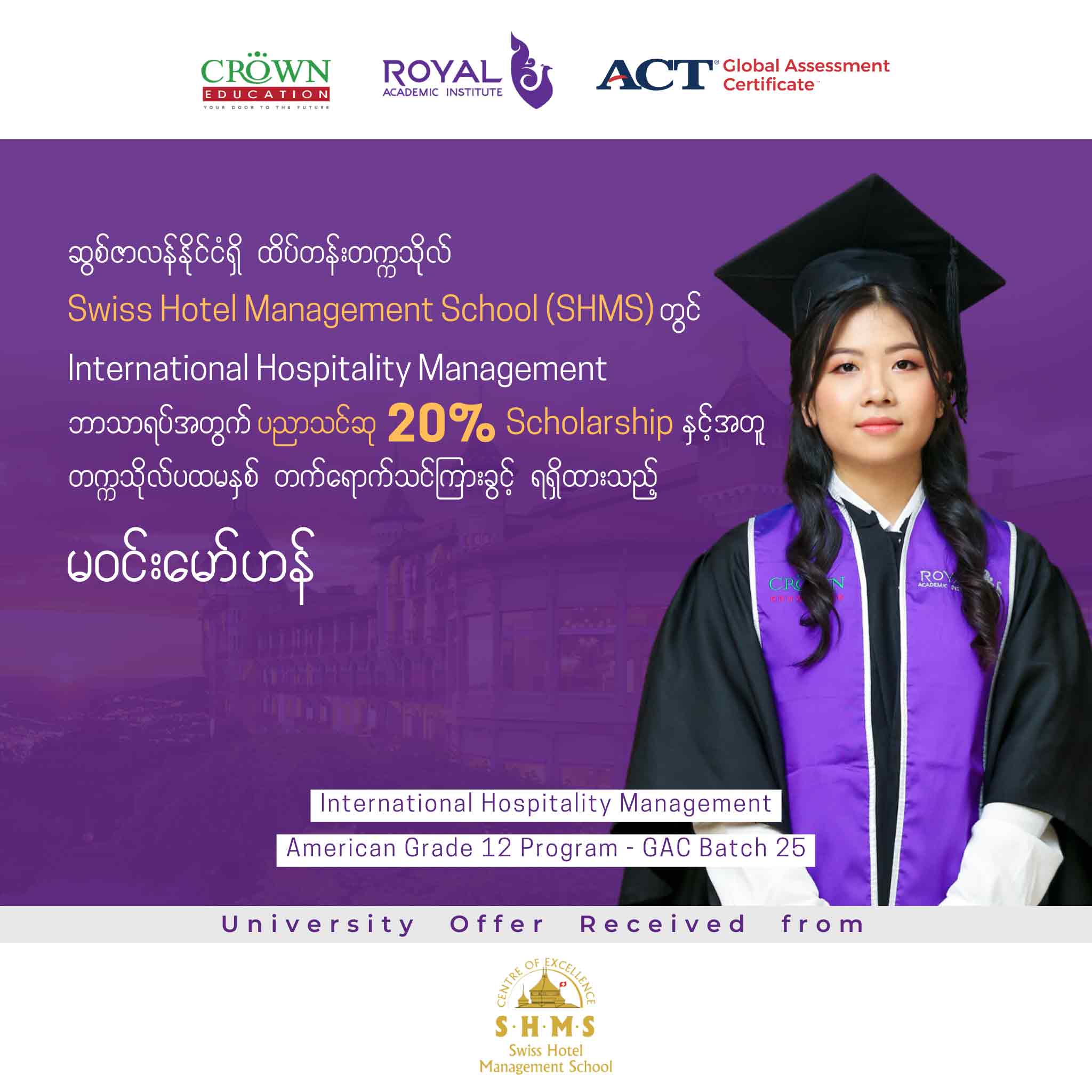 ဆွစ်ဇာလန်နိုင်ငံရှိ ထိပ်တန်းတဣသိုလ် Swiss Hotel Management School (SHMS) တွင် International Hospitality Management ဘာသာရပ်အတွက် ပညာသင်ဆု 20% Scholarship နှင့်အတူ တဣသိုလ်ပထမနှစ် တတ်ရောက်သင်ကြားခွင့်ရရှိထားသည့် မဝင်းမော်ဟန်