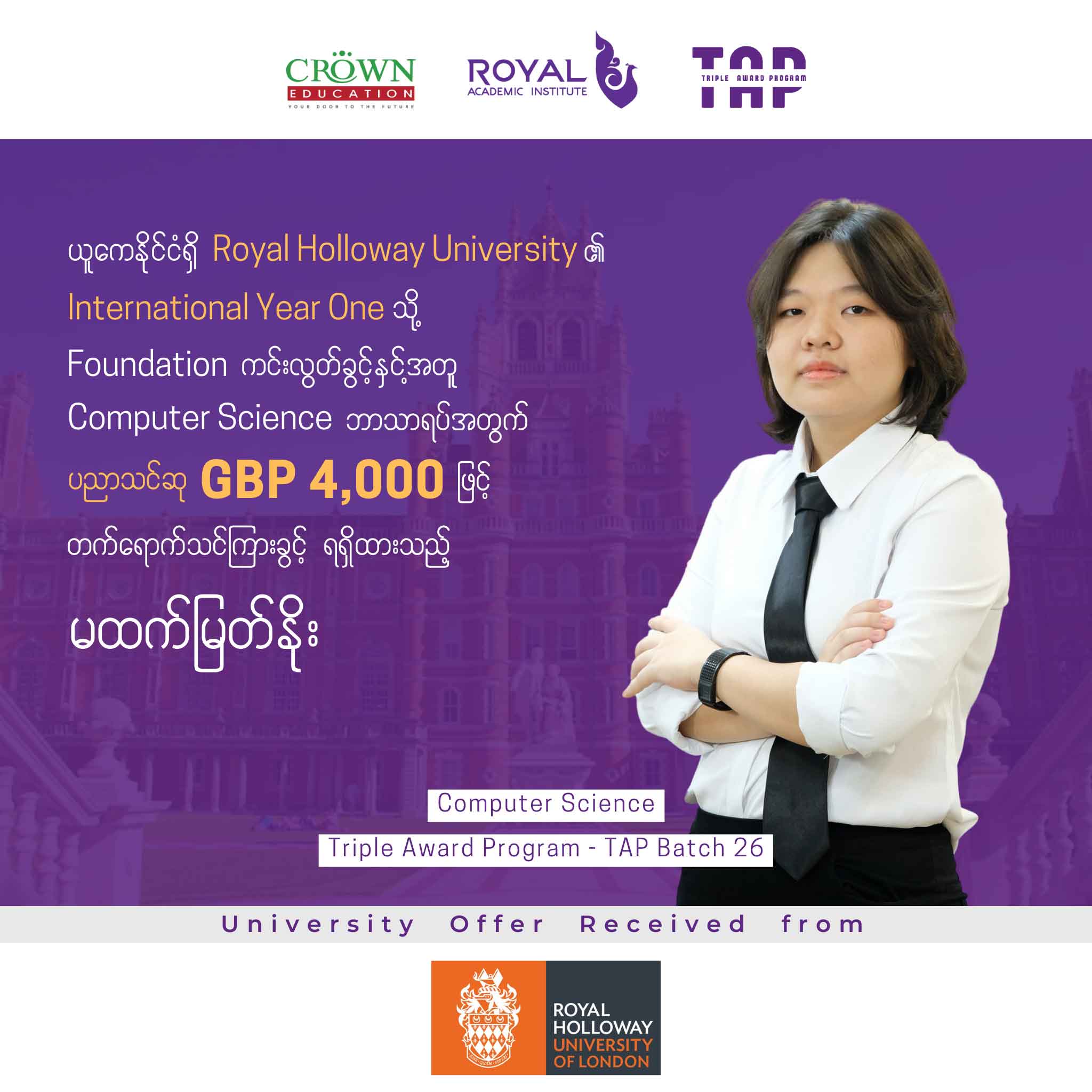 ယူကေနိုင်ငံရှိ Royal Holloway University ၏ International Year One သို့Foundation ကင်းလွတ်ခွင့်နှင့်အတူ Computer Science ဘာသာရပ်အတွက် ပညာသင်ဆု GBP 4,000 ဖြင့်တက်ရောက်သင်ကြားခွင့် ရရှိထားသည့် မထက်မြတ်နိုး