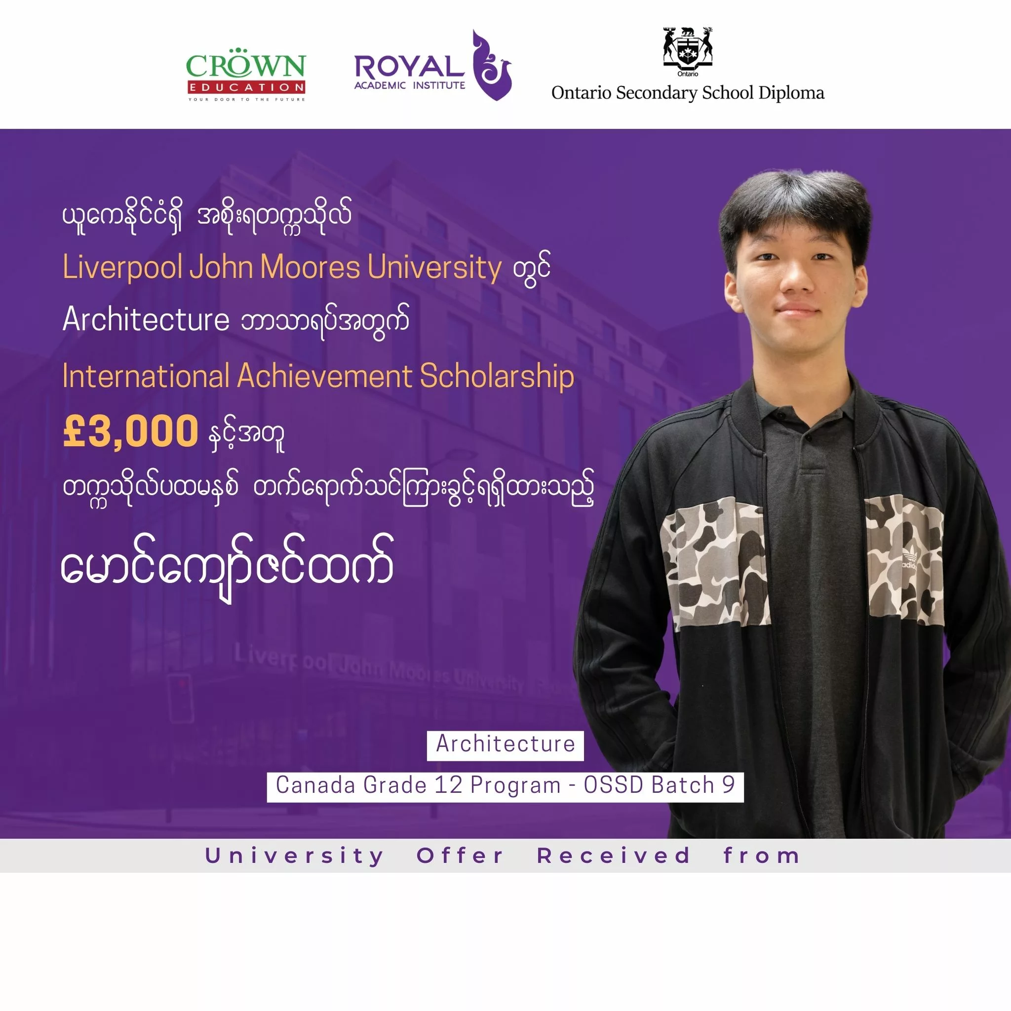 ❝ယူကေနိုင်ငံရှိ အစိုးရတက္ကသိုလ် Liverpool John Moores University တွင် Architecture ဘာသာရပ်အတွက်​ International Achievement Scholarship £3,000 နှင့်အတူ တက္ကသိုလ်ပထမနှစ်တက်ရောက်သင်ကြားခွင့် ရရှိထားသည့် မောင်ကျော်ဇင်ထက်❞