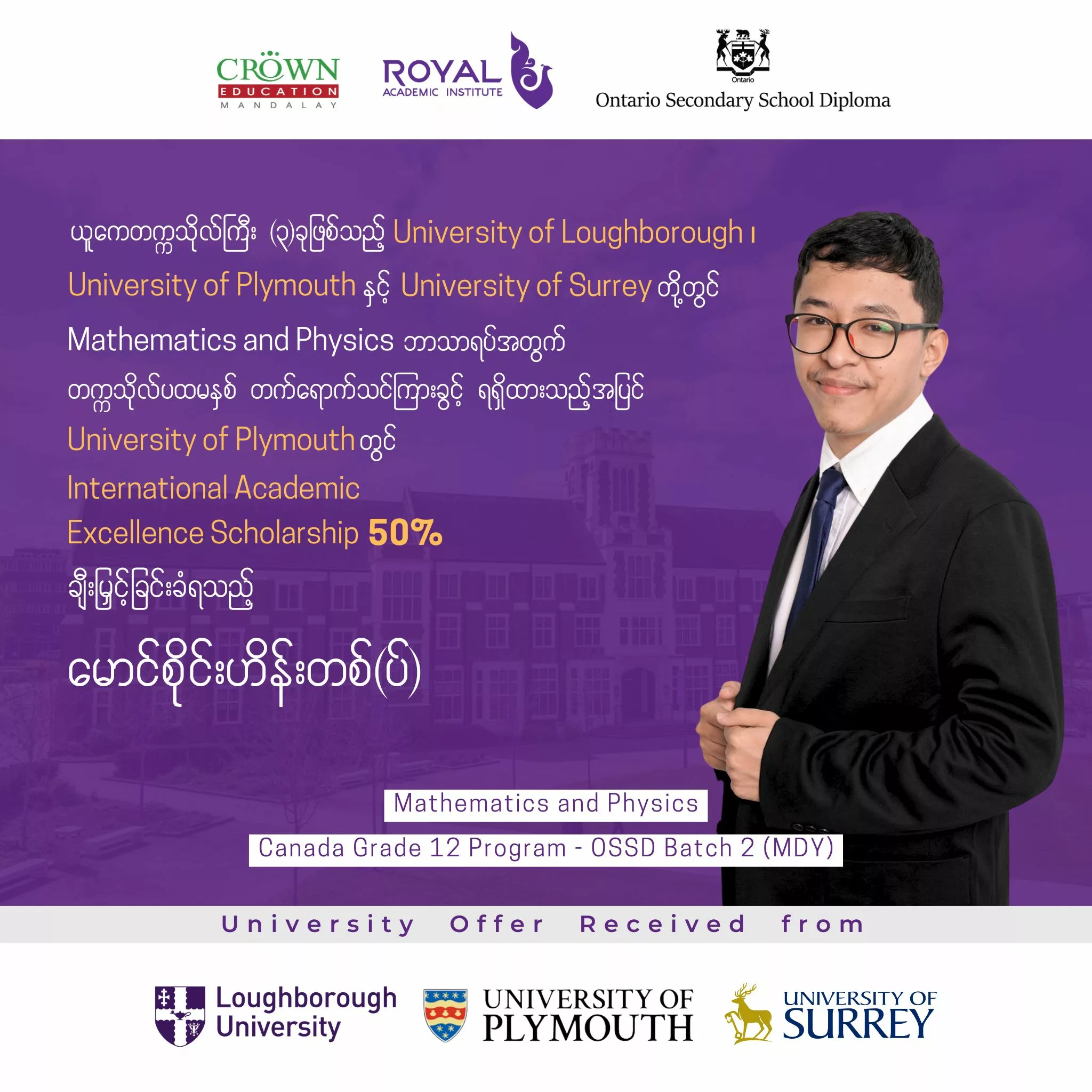 ❝ယူကေတက္ကသိုလ်ကြီး (၃) ခုဖြစ်သည့် University of Loughborough၊ University of Plymouth နှင့် University of Surrey တို့တွင် Mathematics and Physics ဘာသာရပ်အတွက် တက္ကသိုလ်ပထမနှစ် တက်ရောက်သင်ကြားခွင့်ရရှိထားသည့်အပြင် University of Plymouth တွင် International Academic Excellence Scholarship 50% ချီးမြှင့်ခြင်းခံရသည့် မောင်စိုင်းဟိန်းတစ်(ပ်)❞