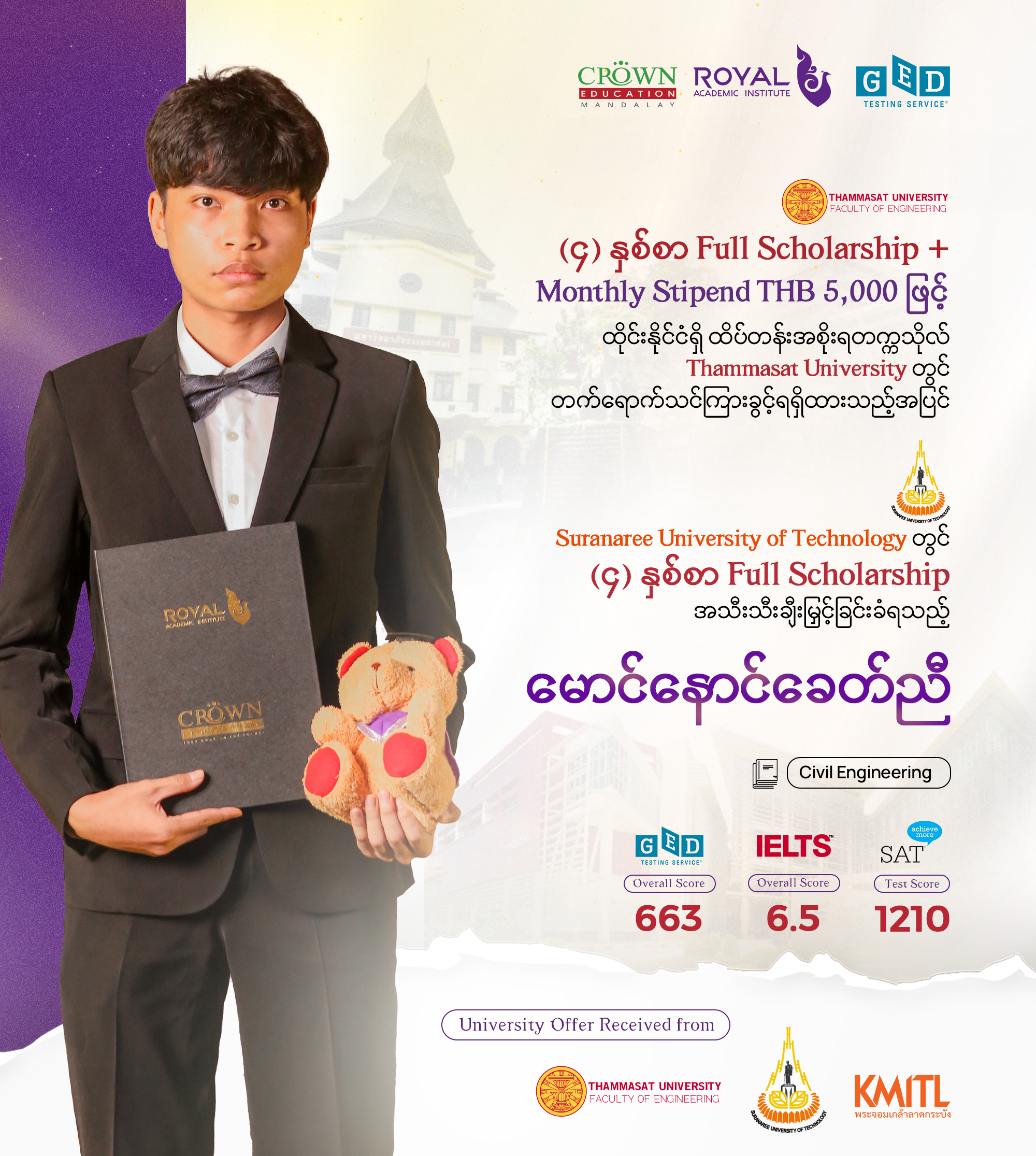 (၄) နှစ်စာ Full Scholarship + Monthly Stipend THB 5,000 ဖြင့် ထိုင်းနိုင်ငံရှိထိပ်တန်းအစိုးရတက္ကသိုလ် Thammasat University တွင် တက်ရောက်သင်ကြားခွင့်ရရှိထားသည့်အပြင် Suranaree University of Technology တွင် (၄) နှစ်စာ Full Scholarshipအသီးသီးချီးမြှင့်ခြင်းခံရသည့် မောင်နောင်ခေတ်ညီ