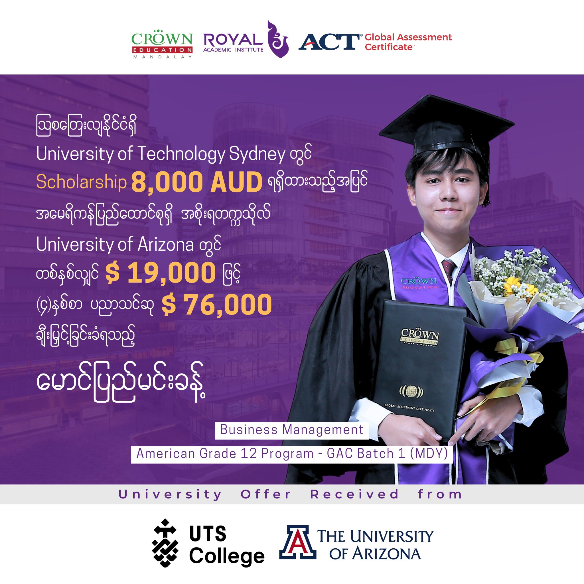 ❝သြစတြေးလျနိုင်ငံရှိ University of Technology Sydney တွင် 8,000 AUD ရရှိထားသည့်အပြင် အမေရိကန်ပြည်ထောင်စုရှိ အစိုးရတက္ကသိုလ် University of Arizona တွင် Business Management ဘာသာရပ်အတွက် တစ်နှစ်လျှင် $19,000 ဖြင့် (၄) နှစ်စာပညာသင်ဆု စုစုပေါင်း $76,000 ချီးမြှင့်ခြင်းခံရသည့် မောင်ပြည်မင်းခန့်❞