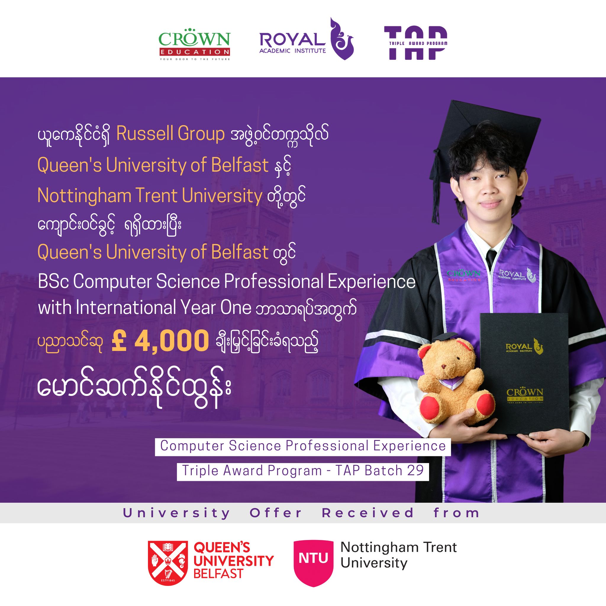 ❝ယူကေနိုင်ငံရှိ Russell Group အဖွဲ့ဝင် တက္ကသိုလ် Queen’s University Belfast နှင့် Nottingham Trent University တို့တွင် ကျောင်းဝင်ခွင့်ရရှိထားပြီး Queen’s University Belfast တွင် BSc Computer Science Professional Experience with International Year One ဘာသာရပ်အတွက် ပညာသင်ဆု £4,000 ချီးမြှင့်ခြင်းခံရသည့် မောင်ဆက်နိုင်ထွန်း❞